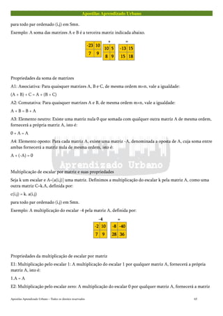 Apostilas Aprendizado Urbano
para todo par ordenado (i,j) em Smn.
Exemplo: A soma das matrizes A e B é a terceira matriz indicada abaixo.
-23-23-23-23 10101010
7777 9999
++++
10101010 5555
8888 9999
====
-13-13-13-13 15151515
15151515 18181818
Propriedades da soma de matrizes
A1: Associativa: Para quaisquer matrizes A, B e C, de mesma ordem m×n, vale a igualdade:
(A + B) + C = A + (B + C)
A2: Comutativa: Para quaisquer matrizes A e B, de mesma ordem m×n, vale a igualdade:
A + B = B + A
A3: Elemento neutro: Existe uma matriz nula 0 que somada com qualquer outra matriz A de mesma ordem,
fornecerá a própria matriz A, isto é:
0 + A = A
A4: Elemento oposto: Para cada matriz A, existe uma matriz -A, denominada a oposta de A, cuja soma entre
ambas fornecerá a matriz nula de mesma ordem, isto é:
A + (-A) = 0
Multiplicação de escalar por matriz e suas propriedades
Seja k um escalar e A=[a(i,j)] uma matriz. Definimos a multiplicação do escalar k pela matriz A, como uma
outra matriz C=k.A, definida por:
c(i,j) = k. a(i,j)
para todo par ordenado (i,j) em Smn.
Exemplo: A multiplicação do escalar -4 pela matriz A, definida por:
-4-4-4-4
-2-2-2-2 10101010
7777 9999
====
-8-8-8-8 -40-40-40-40
28282828 36363636
Propriedades da multiplicação de escalar por matriz
E1: Multiplicação pelo escalar 1: A multiplicação do escalar 1 por qualquer matriz A, fornecerá a própria
matriz A, isto é:
1.A = A
E2: Multiplicação pelo escalar zero: A multiplicação do escalar 0 por qualquer matriz A, fornecerá a matriz
Apostilas Aprendizado Urbano – Todos os direitos reservados 65
 