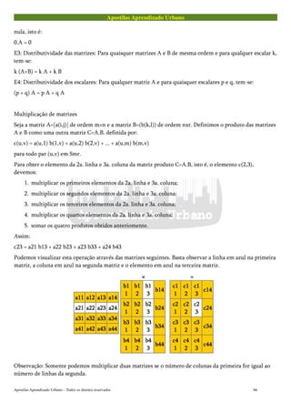 Apostilas Aprendizado Urbano
nula, isto é:
0.A = 0
E3: Distributividade das matrizes: Para quaisquer matrizes A e B de mesma ordem e para qualquer escalar k,
tem-se:
k (A+B) = k A + k B
E4: Distributividade dos escalares: Para qualquer matriz A e para quaisquer escalares p e q, tem-se:
(p + q) A = p A + q A
Multiplicação de matrizes
Seja a matriz A=[a(i,j)] de ordem m×n e a matriz B=(b(k,l)) de ordem nxr. Definimos o produto das matrizes
A e B como uma outra matriz C=A.B, definida por:
c(u,v) = a(u,1) b(1,v) + a(u,2) b(2,v) + ... + a(u,m) b(m,v)
para todo par (u,v) em Smr.
Para obter o elemento da 2a. linha e 3a. coluna da matriz produto C=A.B, isto é, o elemento c(2,3),
devemos:
1. multiplicar os primeiros elementos da 2a. linha e 3a. coluna;
2. multiplicar os segundos elementos da 2a. linha e 3a. coluna;
3. multiplicar os terceiros elementos da 2a. linha e 3a. coluna;
4. multiplicar os quartos elementos da 2a. linha e 3a. coluna;
5. somar os quatro produtos obtidos anteriomente.
Assim:
c23 = a21 b13 + a22 b23 + a23 b33 + a24 b43
Podemos visualizar esta operação através das matrizes seguintes. Basta observar a linha em azul na primeira
matriz, a coluna em azul na segunda matriz e o elemento em azul na terceira matriz.
a11a11a11a11 a12a12a12a12 a13a13a13a13 a14a14a14a14
a21a21a21a21 a22a22a22a22 a23a23a23a23 a24a24a24a24
a31a31a31a31 a32a32a32a32 a33a33a33a33 a34a34a34a34
a41a41a41a41 a42a42a42a42 a43a43a43a43 a44a44a44a44
××××
b1b1b1b1
1111
b1b1b1b1
2222
b1b1b1b1
3333
b14b14b14b14
b2b2b2b2
1111
b2b2b2b2
2222
b2b2b2b2
3333
b24b24b24b24
b3b3b3b3
1111
b3b3b3b3
2222
b3b3b3b3
3333
b34b34b34b34
b4b4b4b4
1111
b4b4b4b4
2222
b4b4b4b4
3333
b44b44b44b44
====
c1c1c1c1
1111
c1c1c1c1
2222
c1c1c1c1
3333
c14c14c14c14
c2c2c2c2
1111
c2c2c2c2
2222
c2c2c2c2
3333
c24c24c24c24
c3c3c3c3
1111
c3c3c3c3
2222
c3c3c3c3
3333
c34c34c34c34
c4c4c4c4
1111
c4c4c4c4
2222
c4c4c4c4
3333
c44c44c44c44
Observação: Somente podemos multiplicar duas matrizes se o número de colunas da primeira for igual ao
número de linhas da segunda.
Apostilas Aprendizado Urbano – Todos os direitos reservados 66
 