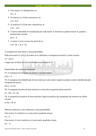 Apostilas Aprendizado Urbano
3. Uma matriz A é idempotente, se:
A2 = A
4. As matrizes A e B são comutativas, se:
A B = B A
5. As matrizes A e B são anti-comutativas, se:
A B = - B A
6. A matriz identidade Id multiplicada por toda matriz A, fornecerá a própria matriz A, quando o
produto fizer sentido.
Id A = A
7. A matriz A será a inversa da matriz B, se:
A B = Id e B A = Id
A transposta de uma matriz e suas propriedades
Dada uma matriz A=[a(i,j)] de ordem m×n, definimos a transposta da matriz A como a matriz
At = [a(j,i)]
e segue que as linhas de A se transformam nas colunas de At.
Propriedades das matrizes transpostas
T1: A transposta da transposta da matriz é a própria matriz.
(At)t = A
T2: A transposta da multiplicação de um escalar por uma matriz é igual ao próprio escalar multiplicado pela
transposta da matriz.
(kA)t = k (At)
T3: A transposta da soma de duas matrizes é a soma das transpostas dessas matrizes.
(A + B)t = At + Bt
T4: A transposta do produto de duas matrizes é igual ao produto das transpostas das matrizes na ordem
trocada.
(A B)t = Bt At
Matrizes simétricas e anti-simétricas e suas propriedades
Uma matriz A é simétrica se é uma matriz quadrada tal que:
At = A
Uma matriz A é anti-simétrica se é uma matriz quadrada tal que:
At = -A
Apostilas Aprendizado Urbano – Todos os direitos reservados 68
 
