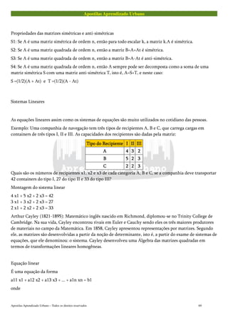 Apostilas Aprendizado Urbano
Propriedades das matrizes simétricas e anti-simétricas
S1: Se A é uma matriz simétrica de ordem n, então para todo escalar k, a matriz k.A é simétrica.
S2: Se A é uma matriz quadrada de ordem n, então a matriz B=A+At é simétrica.
S3: Se A é uma matriz quadrada de ordem n, então a matriz B=A-At é anti-simétrica.
S4: Se A é uma matriz quadrada de ordem n, então A sempre pode ser decomposta como a soma de uma
matriz simétrica S com uma matriz anti-simétrica T, isto é, A=S+T, e neste caso:
S =(1/2)(A + At) e T =(1/2)(A - At)
Sistemas Lineares
As equações lineares assim como os sistemas de equações são muito utilizados no cotidiano das pessoas.
Exemplo: Uma companhia de navegação tem três tipos de recipientes A, B e C, que carrega cargas em
containers de três tipos I, II e III. As capacidades dos recipientes são dadas pela matriz:
Tipo do RecipienteTipo do RecipienteTipo do RecipienteTipo do Recipiente IIII IIIIIIII IIIIIIIIIIII
AAAA 4444 3333 2222
BBBB 5555 2222 3333
CCCC 2222 2222 3333
Quais são os números de recipientes x1, x2 e x3 de cada categoria A, B e C, se a companhia deve transportar
42 containers do tipo I, 27 do tipo II e 33 do tipo III?
Montagem do sistema linear
4 x1 + 5 x2 + 2 x3 = 42
3 x1 + 3 x2 + 2 x3 = 27
2 x1 + 2 x2 + 2 x3 = 33
Arthur Cayley (1821-1895): Matemático inglês nascido em Richmond, diplomou-se no Trinity College de
Cambridge. Na sua vida, Cayley encontrou rivais em Euler e Cauchy sendo eles os três maiores produtores
de materiais no campo da Matemática. Em 1858, Cayley apresentou representações por matrizes. Segundo
ele, as matrizes são desenvolvidas a partir da noção de determinante, isto é, a partir do exame de sistemas de
equações, que ele denominou: o sistema. Cayley desenvolveu uma Álgebra das matrizes quadradas em
termos de transformações lineares homogêneas.
Equação linear
É uma equação da forma
a11 x1 + a12 x2 + a13 x3 + ... + a1n xn = b1
onde
Apostilas Aprendizado Urbano – Todos os direitos reservados 69
 