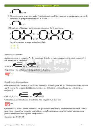 Apostilas Aprendizado Urbano
A Ø = Ø
9. Elemento neutro para a interseção: O conjunto universo U é o elemento neutro para a interseção de
conjuntos, tal que para todo conjunto A, se tem:
A U = A
10.Distributiva: Quaisquer que sejam os conjuntos A, B e C, tem-se que:
A (B C ) = (A B) (A C)
A (B C) = (A B) (A C)
Os gráficos abaixo mostram a distributividade.
Diferença de conjuntos
A diferença entre os conjuntos A e B é o conjunto de todos os elementos que pertencem ao conjunto A e
não pertencem ao conjunto B.
A-B = {x: x A e x B}
Do ponto de vista gráfico, a diferença pode ser vista como:
Complemento de um conjunto
O complemento do conjunto B contido no conjunto A, denotado por CAB, é a diferença entre os conjuntos
A e B, ou seja, é o conjunto de todos os elementos que pertencem ao conjunto A e não pertencem ao
conjunto B.
CAB = A-B = {x: x A e x B}
Graficamente, o complemento do conjunto B no conjunto A, é dado por:
Quando não há dúvida sobre o universo U em que estamos trabalhando, simplesmente utilizamos a letra c
posta como expoente no conjunto, para indicar o complemento deste conjunto. Muitas vezes usamos a
palavra complementar no lugar de complemento.
Exemplos: Øc=U e Uc=Ø.
Apostilas Aprendizado Urbano – Todos os direitos reservados 7
 