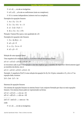 Apostilas Aprendizado Urbano
 x1, x2, ..., xn são as incógnitas;
 a11, a12, ...,a1n são os coeficientes (reais ou complexos);
 b1 é o termo independente (número real ou complexo).
Exemplos de equações lineares
1. 4 x + 3 y - 2 z = 0
2. 2 x - 3 y + 0 z - w = -3
3. x1 - 2 x2 + 5 x3 = 1
4. 4i x + 3 y - 2 z = 2-5i
Notação: Usamos R[x] para a raiz quadrada de x>0.
Exemplos de equações não-lineares
1. 3 x + 3y R[x] = -4
2. x2 + y2 = 9
3. x + 2 y - 3 z w = 0
4. x2 + y2 = -9
Solução de uma equação linear
Uma sequência de números reais (r1,r2,r3,r4) é solução da equação linear
a11 x1 + a12 x2 + a13 x3 + a14 x4 = b1
se trocarmos cada xi por ri na equação e este fato implicar que o membro da esquerda é identicamente igual
ao membro da direita, isto é:
a11 r1 + a12 r2 + a13 r3 + a14 r4 = b1
Exemplo: A sequência (5,6,7) é uma solução da equação 2x+3y-2z=14 pois, tomando x=5, y=6 e z=7 na
equação dada, teremos:
2×5 + 3×6 - 2×7 = 14
Sistemas de equações lineares
Um sistema de equações lineares ou sistema linear é um conjunto formado por duas ou mais equações
lineares. Um sistema linear pode ser representado na forma:
a11 x1 + a12 x2 +...+ a1n xn = b1
a21 x1 + a22 x2 +...+ a2n xn = b2
... ... ... ...
am1 x1 + am2 x2 +...+ amn xn = bn
onde
 x1, x2, ..., xn são as incógnitas;
Apostilas Aprendizado Urbano – Todos os direitos reservados 70
 