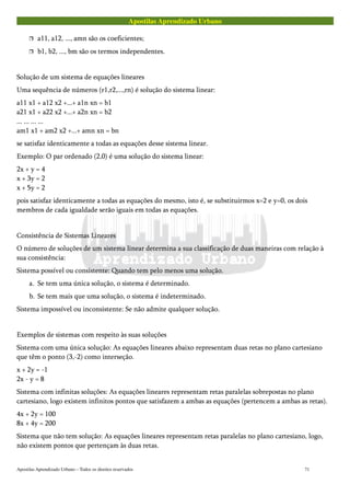 Apostilas Aprendizado Urbano
 a11, a12, ..., amn são os coeficientes;
 b1, b2, ..., bm são os termos independentes.
Solução de um sistema de equações lineares
Uma sequência de números (r1,r2,...,rn) é solução do sistema linear:
a11 x1 + a12 x2 +...+ a1n xn = b1
a21 x1 + a22 x2 +...+ a2n xn = b2
... ... ... ...
am1 x1 + am2 x2 +...+ amn xn = bn
se satisfaz identicamente a todas as equações desse sistema linear.
Exemplo: O par ordenado (2,0) é uma solução do sistema linear:
2x + y = 4
x + 3y = 2
x + 5y = 2
pois satisfaz identicamente a todas as equações do mesmo, isto é, se substituirmos x=2 e y=0, os dois
membros de cada igualdade serão iguais em todas as equações.
Consistência de Sistemas Lineares
O número de soluções de um sistema linear determina a sua classificação de duas maneiras com relação à
sua consistência:
Sistema possível ou consistente: Quando tem pelo menos uma solução.
a. Se tem uma única solução, o sistema é determinado.
b. Se tem mais que uma solução, o sistema é indeterminado.
Sistema impossível ou inconsistente: Se não admite qualquer solução.
Exemplos de sistemas com respeito às suas soluções
Sistema com uma única solução: As equações lineares abaixo representam duas retas no plano cartesiano
que têm o ponto (3,-2) como interseção.
x + 2y = -1
2x - y = 8
Sistema com infinitas soluções: As equações lineares representam retas paralelas sobrepostas no plano
cartesiano, logo existem infinitos pontos que satisfazem a ambas as equações (pertencem a ambas as retas).
4x + 2y = 100
8x + 4y = 200
Sistema que não tem solução: As equações lineares representam retas paralelas no plano cartesiano, logo,
não existem pontos que pertençam às duas retas.
Apostilas Aprendizado Urbano – Todos os direitos reservados 71
 