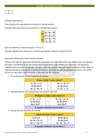 Apostilas Aprendizado Urbano
x + 3y = 4
x + 3y = 5
Sistemas equivalentes
Dois sistemas são equivalentes se admitem a mesma solução.
Exemplo: São equivalentes os sistemas S1 e S2 indicados abaixo:
S1S1S1S1
3x + 6y = 423x + 6y = 423x + 6y = 423x + 6y = 42
2x - 4y = 122x - 4y = 122x - 4y = 122x - 4y = 12
S2S2S2S2
1x + 2y = 141x + 2y = 141x + 2y = 141x + 2y = 14
1x - 2y =1x - 2y =1x - 2y =1x - 2y = 6666
pois eles admitem a mesma solução x=10 e y=2.
Notação: Quando dois sistemas S1 e S2 são equivalentes, usamos a notação S1~S2.
Operações elementares sobre sistemas lineares
Existem três tipos de operações elementares que podem ser realizadas sobre um sistema linear de equações
de forma a transformá-lo em um outro sistema equivalente mais simples que o anterior. Na sequência
trabalharemos com um exemplo para mostrar como funcionam essas operações elementares sobre linhas. O
segundo sistema (o que aparece à direita) já mostra o resultado da ação da operação elementar. Nas linhas
iniciais de cada tabela, você encontra a operação que foi realizada.
1. Troca de posição de duas equações do sistema
Troca a Linha 1 com a Linha 3Troca a Linha 1 com a Linha 3Troca a Linha 1 com a Linha 3Troca a Linha 1 com a Linha 3
x + 2y - z = 2x + 2y - z = 2x + 2y - z = 2x + 2y - z = 2
2x-3y+2z=02x-3y+2z=02x-3y+2z=02x-3y+2z=0
4x + y - 5z = 94x + y - 5z = 94x + y - 5z = 94x + y - 5z = 9
~~~~
4x + y - 5z = 94x + y - 5z = 94x + y - 5z = 94x + y - 5z = 9
2x-3y+2z=02x-3y+2z=02x-3y+2z=02x-3y+2z=0
x + 2y - z = 2x + 2y - z = 2x + 2y - z = 2x + 2y - z = 2
2. Multiplicação de uma equação por um número não nulo
Multiplica a Linha 1 pelo número 3Multiplica a Linha 1 pelo número 3Multiplica a Linha 1 pelo número 3Multiplica a Linha 1 pelo número 3
x + 2y - z = 2x + 2y - z = 2x + 2y - z = 2x + 2y - z = 2
2x-3y+2z=02x-3y+2z=02x-3y+2z=02x-3y+2z=0
4x+y-5z=94x+y-5z=94x+y-5z=94x+y-5z=9
~~~~
3x + 6y - 3z = 63x + 6y - 3z = 63x + 6y - 3z = 63x + 6y - 3z = 6
2x-3y+2z=02x-3y+2z=02x-3y+2z=02x-3y+2z=0
4x+y-5z=94x+y-5z=94x+y-5z=94x+y-5z=9
A equação resultante fica na linha 1A equação resultante fica na linha 1A equação resultante fica na linha 1A equação resultante fica na linha 1
3. Adição de duas equações do sistema
Adição da Linha 2 com a Linha 3Adição da Linha 2 com a Linha 3Adição da Linha 2 com a Linha 3Adição da Linha 2 com a Linha 3
x+2y-z=2x+2y-z=2x+2y-z=2x+2y-z=2
2x -3y + 2z = 02x -3y + 2z = 02x -3y + 2z = 02x -3y + 2z = 0
4x + y - 5z = 94x + y - 5z = 94x + y - 5z = 94x + y - 5z = 9
~~~~
3x+6y-3z=63x+6y-3z=63x+6y-3z=63x+6y-3z=6
2x-3y+2z=02x-3y+2z=02x-3y+2z=02x-3y+2z=0
6x - 2y - 3z = 96x - 2y - 3z = 96x - 2y - 3z = 96x - 2y - 3z = 9
A equação resultante fica na linha 3A equação resultante fica na linha 3A equação resultante fica na linha 3A equação resultante fica na linha 3
Apostilas Aprendizado Urbano – Todos os direitos reservados 72
 