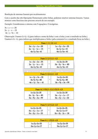 Apostilas Aprendizado Urbano
Resolução de sistemas lineares por escalonamento
Com o auxílio das três Operações Elementares sobre linhas, podemos resolver sistemas lineares. Vamos
mostrar como funciona este processo através de um exemplo.
Exemplo: Consideremos o sistema com 3 equações e 3 incógnitas.
3x + y + z = 20
2x - y - z = -15
-4x + y -5z = -41
Observação: Usamos Li+Lj->Lj para indicar a soma da linha i com a linha j com o resultado na linha j.
Usamos k Li->Li, para indicar que multiplicamos a linha i pela constante k e o resultado ficou na linha i.
Passo 1: L1-L2->L1Passo 1: L1-L2->L1Passo 1: L1-L2->L1Passo 1: L1-L2->L1
3x + 1y + 1z = 203x + 1y + 1z = 203x + 1y + 1z = 203x + 1y + 1z = 20
2x - 1y - 1z = -152x - 1y - 1z = -152x - 1y - 1z = -152x - 1y - 1z = -15
-4x+1y-5z=-41-4x+1y-5z=-41-4x+1y-5z=-41-4x+1y-5z=-41
~~~~
1x + 2y + 2z = 351x + 2y + 2z = 351x + 2y + 2z = 351x + 2y + 2z = 35
2x-1y-1z=-152x-1y-1z=-152x-1y-1z=-152x-1y-1z=-15
-4x+1y-5z=-41-4x+1y-5z=-41-4x+1y-5z=-41-4x+1y-5z=-41
Passo 2: L2-2.L1->L2Passo 2: L2-2.L1->L2Passo 2: L2-2.L1->L2Passo 2: L2-2.L1->L2
1x + 2y + 2z = 351x + 2y + 2z = 351x + 2y + 2z = 351x + 2y + 2z = 35
2x - 1y - 1z = -152x - 1y - 1z = -152x - 1y - 1z = -152x - 1y - 1z = -15
-4x+1y-5z=-41-4x+1y-5z=-41-4x+1y-5z=-41-4x+1y-5z=-41
~~~~
1x+2y+2z=351x+2y+2z=351x+2y+2z=351x+2y+2z=35
0x - 5y - 5z = -850x - 5y - 5z = -850x - 5y - 5z = -850x - 5y - 5z = -85
-4x+1y-5z=-41-4x+1y-5z=-41-4x+1y-5z=-41-4x+1y-5z=-41
Passo 3: L3+4.L1->L3Passo 3: L3+4.L1->L3Passo 3: L3+4.L1->L3Passo 3: L3+4.L1->L3
1x + 2y + 2z = 351x + 2y + 2z = 351x + 2y + 2z = 351x + 2y + 2z = 35
0x-5y-5z=-850x-5y-5z=-850x-5y-5z=-850x-5y-5z=-85
-4x + 1y - 5z = -41-4x + 1y - 5z = -41-4x + 1y - 5z = -41-4x + 1y - 5z = -41
~~~~
1x+2y+2z=351x+2y+2z=351x+2y+2z=351x+2y+2z=35
0x-5y-5z=-850x-5y-5z=-850x-5y-5z=-850x-5y-5z=-85
0x + 9y + 3z = 990x + 9y + 3z = 990x + 9y + 3z = 990x + 9y + 3z = 99
Passo 4:(-1/5)L2->L2,(1/3)L3->L3Passo 4:(-1/5)L2->L2,(1/3)L3->L3Passo 4:(-1/5)L2->L2,(1/3)L3->L3Passo 4:(-1/5)L2->L2,(1/3)L3->L3
1x+2y+2z=351x+2y+2z=351x+2y+2z=351x+2y+2z=35
0x - 5y - 5z = -850x - 5y - 5z = -850x - 5y - 5z = -850x - 5y - 5z = -85
0x + 9y + 3z = 990x + 9y + 3z = 990x + 9y + 3z = 990x + 9y + 3z = 99
~~~~
1x+2y+2z=351x+2y+2z=351x+2y+2z=351x+2y+2z=35
0x + 1y + 1z = 170x + 1y + 1z = 170x + 1y + 1z = 170x + 1y + 1z = 17
0x + 3y + 1z = 330x + 3y + 1z = 330x + 3y + 1z = 330x + 3y + 1z = 33
Passo 5: L3-3.L2->L3Passo 5: L3-3.L2->L3Passo 5: L3-3.L2->L3Passo 5: L3-3.L2->L3
1x+2y+2z=351x+2y+2z=351x+2y+2z=351x+2y+2z=35
0x + 1y + 1z = 170x + 1y + 1z = 170x + 1y + 1z = 170x + 1y + 1z = 17
0x + 3y + 1z = 330x + 3y + 1z = 330x + 3y + 1z = 330x + 3y + 1z = 33
~~~~
1x+2y+2z=351x+2y+2z=351x+2y+2z=351x+2y+2z=35
0x+1y+1z=170x+1y+1z=170x+1y+1z=170x+1y+1z=17
0x + 0y - 2z = -180x + 0y - 2z = -180x + 0y - 2z = -180x + 0y - 2z = -18
Passo 6: (-1/2)L3->L3Passo 6: (-1/2)L3->L3Passo 6: (-1/2)L3->L3Passo 6: (-1/2)L3->L3
1x+2y+2z=351x+2y+2z=351x+2y+2z=351x+2y+2z=35
0x+1y+1z=170x+1y+1z=170x+1y+1z=170x+1y+1z=17
~~~~
1x+2y+2z=351x+2y+2z=351x+2y+2z=351x+2y+2z=35
0x+1y+1z=170x+1y+1z=170x+1y+1z=170x+1y+1z=17
Apostilas Aprendizado Urbano – Todos os direitos reservados 73
 