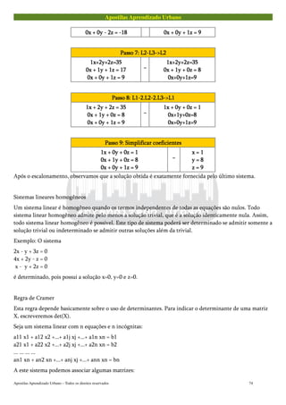 Apostilas Aprendizado Urbano
0x + 0y - 2z = -180x + 0y - 2z = -180x + 0y - 2z = -180x + 0y - 2z = -18 0x + 0y + 1z = 90x + 0y + 1z = 90x + 0y + 1z = 90x + 0y + 1z = 9
Passo 7: L2-L3->L2Passo 7: L2-L3->L2Passo 7: L2-L3->L2Passo 7: L2-L3->L2
1x+2y+2z=351x+2y+2z=351x+2y+2z=351x+2y+2z=35
0x + 1y + 1z = 170x + 1y + 1z = 170x + 1y + 1z = 170x + 1y + 1z = 17
0x + 0y + 1z = 90x + 0y + 1z = 90x + 0y + 1z = 90x + 0y + 1z = 9
~~~~
1x+2y+2z=351x+2y+2z=351x+2y+2z=351x+2y+2z=35
0x + 1y + 0z = 80x + 1y + 0z = 80x + 1y + 0z = 80x + 1y + 0z = 8
0x+0y+1z=90x+0y+1z=90x+0y+1z=90x+0y+1z=9
Passo 8: L1-2.L2-2.L3->L1Passo 8: L1-2.L2-2.L3->L1Passo 8: L1-2.L2-2.L3->L1Passo 8: L1-2.L2-2.L3->L1
1x + 2y + 2z = 351x + 2y + 2z = 351x + 2y + 2z = 351x + 2y + 2z = 35
0x + 1y + 0z = 80x + 1y + 0z = 80x + 1y + 0z = 80x + 1y + 0z = 8
0x + 0y + 1z = 90x + 0y + 1z = 90x + 0y + 1z = 90x + 0y + 1z = 9
~~~~
1x + 0y + 0z = 11x + 0y + 0z = 11x + 0y + 0z = 11x + 0y + 0z = 1
0x+1y+0z=80x+1y+0z=80x+1y+0z=80x+1y+0z=8
0x+0y+1z=90x+0y+1z=90x+0y+1z=90x+0y+1z=9
Passo 9: Simplificar coeficientesPasso 9: Simplificar coeficientesPasso 9: Simplificar coeficientesPasso 9: Simplificar coeficientes
1x + 0y + 0z = 11x + 0y + 0z = 11x + 0y + 0z = 11x + 0y + 0z = 1
0x + 1y + 0z = 80x + 1y + 0z = 80x + 1y + 0z = 80x + 1y + 0z = 8
0x + 0y + 1z = 90x + 0y + 1z = 90x + 0y + 1z = 90x + 0y + 1z = 9
~~~~
x = 1x = 1x = 1x = 1
y = 8y = 8y = 8y = 8
z = 9z = 9z = 9z = 9
Após o escalonamento, observamos que a solução obtida é exatamente fornecida pelo último sistema.
Sistemas lineares homogêneos
Um sistema linear é homogêneo quando os termos independentes de todas as equações são nulos. Todo
sistema linear homogêneo admite pelo menos a solução trivial, que é a solução identicamente nula. Assim,
todo sistema linear homogêneo é possível. Este tipo de sistema poderá ser determinado se admitir somente a
solução trivial ou indeterminado se admitir outras soluções além da trivial.
Exemplo: O sistema
2x - y + 3z = 0
4x + 2y - z = 0
x - y + 2z = 0
é determinado, pois possui a solução x=0, y=0 e z=0.
Regra de Cramer
Esta regra depende basicamente sobre o uso de determinantes. Para indicar o determinante de uma matriz
X, escreveremos det(X).
Seja um sistema linear com n equações e n incógnitas:
a11 x1 + a12 x2 +...+ a1j xj +...+ a1n xn = b1
a21 x1 + a22 x2 +...+ a2j xj +...+ a2n xn = b2
... ... ... ...
an1 xn + an2 xn +...+ anj xj +...+ ann xn = bn
A este sistema podemos associar algumas matrizes:
Apostilas Aprendizado Urbano – Todos os direitos reservados 74
 