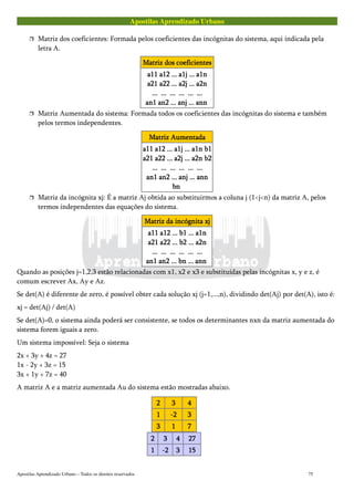 Apostilas Aprendizado Urbano
 Matriz dos coeficientes: Formada pelos coeficientes das incógnitas do sistema, aqui indicada pela
letra A.
Matriz dos coeficientesMatriz dos coeficientesMatriz dos coeficientesMatriz dos coeficientes
a11 a12 ... a1j ... a1na11 a12 ... a1j ... a1na11 a12 ... a1j ... a1na11 a12 ... a1j ... a1n
a21 a22 ... a2j ... a2na21 a22 ... a2j ... a2na21 a22 ... a2j ... a2na21 a22 ... a2j ... a2n
............ ............ ............ ............ ............ ............
an1 an2 ... anj ... annan1 an2 ... anj ... annan1 an2 ... anj ... annan1 an2 ... anj ... ann
 Matriz Aumentada do sistema: Formada todos os coeficientes das incógnitas do sistema e também
pelos termos independentes.
Matriz AumentadaMatriz AumentadaMatriz AumentadaMatriz Aumentada
a11 a12 ... a1j ... a1n b1a11 a12 ... a1j ... a1n b1a11 a12 ... a1j ... a1n b1a11 a12 ... a1j ... a1n b1
a21 a22 ... a2j ... a2n b2a21 a22 ... a2j ... a2n b2a21 a22 ... a2j ... a2n b2a21 a22 ... a2j ... a2n b2
............ ............ ............ ............ ............ ............
an1 an2 ... anj ... annan1 an2 ... anj ... annan1 an2 ... anj ... annan1 an2 ... anj ... ann
bnbnbnbn
 Matriz da incógnita xj: É a matriz Aj obtida ao substituirmos a coluna j (1<j<n) da matriz A, pelos
termos independentes das equações do sistema.
Matriz da incógnita xjMatriz da incógnita xjMatriz da incógnita xjMatriz da incógnita xj
a11 a12 ... b1 ... a1na11 a12 ... b1 ... a1na11 a12 ... b1 ... a1na11 a12 ... b1 ... a1n
a21 a22 ... b2 ... a2na21 a22 ... b2 ... a2na21 a22 ... b2 ... a2na21 a22 ... b2 ... a2n
............ ............ ............ ............ ............ ............
an1 an2 ... bn ... annan1 an2 ... bn ... annan1 an2 ... bn ... annan1 an2 ... bn ... ann
Quando as posições j=1,2,3 estão relacionadas com x1, x2 e x3 e substituídas pelas incógnitas x, y e z, é
comum escrever Ax, Ay e Az.
Se det(A) é diferente de zero, é possível obter cada solução xj (j=1,...,n), dividindo det(Aj) por det(A), isto é:
xj = det(Aj) / det(A)
Se det(A)=0, o sistema ainda poderá ser consistente, se todos os determinantes nxn da matriz aumentada do
sistema forem iguais a zero.
Um sistema impossível: Seja o sistema
2x + 3y + 4z = 27
1x - 2y + 3z = 15
3x + 1y + 7z = 40
A matriz A e a matriz aumentada Au do sistema estão mostradas abaixo.
2222 3333 4444
1111 -2-2-2-2 3333
3333 1111 7777
2222 3333 4444 27272727
1111 -2-2-2-2 3333 15151515
Apostilas Aprendizado Urbano – Todos os direitos reservados 75
 
