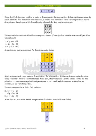 Apostilas Aprendizado Urbano
3333 1111 7777 40404040
Como det(A)=0, devemos verificar se todos os determinantes das sub-matrizes 3×3 da matriz aumentada são
nulos. Se existir pelo menos um deles não nulo, o sistema será impossível e este é o caso pois é não nulo o
determinante da sub-matriz 3x3 formada pelas colunas 1, 2 e 4 da matriz aumentada:
2222 3333 27272727
1111 -2-2-2-2 15151515
3333 1111 40404040
Um sistema indeterminado: Consideremos agora o sistema (Quase igual ao anterior: trocamos 40 por 42 na
última linha!)
2x + 3y + 4z = 27
1x - 2y + 3z = 15
3x + 1y + 7z = 42
A matriz A e a matriz aumentada Au do sistema, estão abaixo:
2222 3333 4444
1111 -2-2-2-2 3333
3333 1111 7777
2222 3333 4444 27272727
1111 -2-2-2-2 3333 15151515
3333 1111 7777 42424242
Aqui, tanto det(A)=0 como todos os determinantes das sub-matrizes 3×3 da matriz aumentada são nulos,
então o sistema é possível e indeterminado. Neste caso, observamos que a última linha é a soma das duas
primeiras e como estas duas primeiras dependem de x, y e z, você poderá encontrar as soluções, por
exemplo, de x e y em função de z.
Um sistema com solução única: Seja o sistema
2x + 3y + 4z = 27
1x - 2y + 3z = 15
3x + 1y + 6z = 40
A matriz A e a matriz dos termos independentes do sistema estão indicados abaixo.
2222 3333 4444
1111 -2-2-2-2 3333
3333 1111 6666
27272727
15151515
40404040
Apostilas Aprendizado Urbano – Todos os direitos reservados 76
 