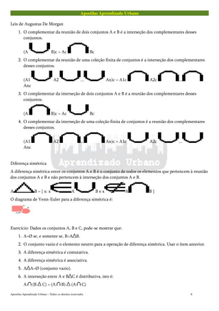 Apostilas Aprendizado Urbano
Leis de Augustus De Morgan
1. O complementar da reunião de dois conjuntos A e B é a interseção dos complementares desses
conjuntos.
(A B)c = Ac Bc
2. O complementar da reunião de uma coleção finita de conjuntos é a interseção dos complementares
desses conjuntos.
(A1 A2 ... An)c = A1c A2c ...
Anc
3. O complementar da interseção de dois conjuntos A e B é a reunião dos complementares desses
conjuntos.
(A B)c = Ac Bc
4. O complementar da interseção de uma coleção finita de conjuntos é a reunião dos complementares
desses conjuntos.
(A1 A2 ... An)c = A1c A2c ...
Anc
Diferença simétrica
A diferença simétrica entre os conjuntos A e B é o conjunto de todos os elementos que pertencem à reunião
dos conjuntos A e B e não pertencem à interseção dos conjuntos A e B.
A B = { x: x A B e x A B }
O diagrama de Venn-Euler para a diferença simétrica é:
Exercício: Dados os conjuntos A, B e C, pode-se mostrar que:
1. A=Ø se, e somente se, B=A B.
2. O conjunto vazio é o elemento neutro para a operação de diferença simétrica. Usar o ítem anterior.
3. A diferença simétrica é comutativa.
4. A diferença simétrica é associativa.
5. A A=Ø (conjunto vazio).
6. A interseção entre A e B C é distributiva, isto é:
A (B C) = (A B) (A C)
Apostilas Aprendizado Urbano – Todos os direitos reservados 8
 