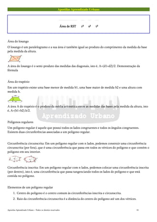 Apostilas Aprendizado Urbano
Área de RSTÁrea de RSTÁrea de RSTÁrea de RST r²r²r²r² s²s²s²s² t²t²t²t²
Área do losango
O losango é um paralelogramo e a sua área é também igual ao produto do comprimento da medida da base
pela medida da altura.
A área do losango é o semi-produto das medidas das diagonais, isto é, A=(d1×d2)/2. Demonstração da
fórmula
Área do trapézio
Em um trapézio existe uma base menor de medida b1, uma base maior de medida b2 e uma altura com
medida h.
A área A do trapézio é o produto da média aritmética entre as medidas das bases pela medida da altura, isto
é, A=(b1+b2).h/2.
Polígonos regulares
Um polígono regular é aquele que possui todos os lados congruentes e todos os ângulos congruentes.
Existem duas circunferências associadas a um polígono regular.
Circunferência circunscrita: Em um polígono regular com n lados, podemos construir uma circunferência
circunscrita (por fora), que é uma circunferência que passa em todos os vértices do polígono e que contém o
polígono em seu interior.
Circunferência inscrita: Em um polígono regular com n lados, podemos colocar uma circunferência inscrita
(por dentro), isto é, uma circunferência que passa tangenciando todos os lados do polígono e que está
contida no polígono.
Elementos de um polígono regular
1. Centro do polígono é o centro comum às circunferências inscrita e circunscrita.
2. Raio da circunferência circunscrita é a distância do centro do polígono até um dos vértices.
Apostilas Aprendizado Urbano – Todos os direitos reservados 81
 
