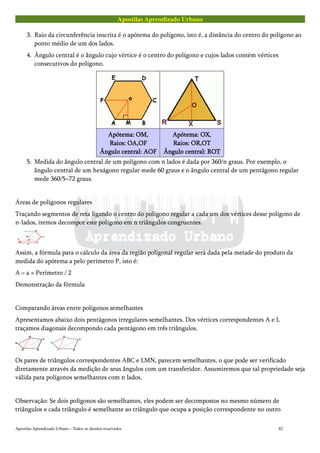Apostilas Aprendizado Urbano
3. Raio da circunferência inscrita é o apótema do polígono, isto é, a distância do centro do polígono ao
ponto médio de um dos lados.
4. Ângulo central é o ângulo cujo vértice é o centro do polígono e cujos lados contém vértices
consecutivos do polígono.
Apótema: OM,Apótema: OM,Apótema: OM,Apótema: OM,
Raios: OA,OFRaios: OA,OFRaios: OA,OFRaios: OA,OF
Ângulo central: AOFÂngulo central: AOFÂngulo central: AOFÂngulo central: AOF
Apótema: OX,Apótema: OX,Apótema: OX,Apótema: OX,
Raios: OR,OTRaios: OR,OTRaios: OR,OTRaios: OR,OT
Ângulo central: ROTÂngulo central: ROTÂngulo central: ROTÂngulo central: ROT
5. Medida do ângulo central de um polígono com n lados é dada por 360/n graus. Por exemplo, o
ângulo central de um hexágono regular mede 60 graus e o ângulo central de um pentágono regular
mede 360/5=72 graus.
Áreas de polígonos regulares
Traçando segmentos de reta ligando o centro do polígono regular a cada um dos vértices desse polígono de
n-lados, iremos decompor este polígono em n triângulos congruentes.
Assim, a fórmula para o cálculo da área da região poligonal regular será dada pela metade do produto da
medida do apótema a pelo perímetro P, isto é:
A = a × Perímetro / 2
Demonstração da fórmula
Comparando áreas entre polígonos semelhantes
Apresentamos abaixo dois pentágonos irregulares semelhantes. Dos vértices correspondentes A e L
traçamos diagonais decompondo cada pentágono em três triângulos.
Os pares de triângulos correspondentes ABC e LMN, parecem semelhantes, o que pode ser verificado
diretamente através da medição de seus ângulos com um transferidor. Assumiremos que tal propriedade seja
válida para polígonos semelhantes com n lados.
Observação: Se dois polígonos são semelhantes, eles podem ser decompostos no mesmo número de
triângulos e cada triângulo é semelhante ao triângulo que ocupa a posição correspondente no outro
Apostilas Aprendizado Urbano – Todos os direitos reservados 82
 