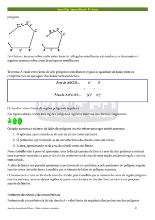 Apostilas Aprendizado Urbano
polígono.
Este fato e o teorema sobre razão entre áreas de triângulos semelhantes são usados para demonstrar o
seguinte teorema sobre áreas de polígonos semelhantes.
Teorema: A razão entre áreas de dois polígonos semelhantes é igual ao quadrado da razão entre os
comprimentos de quaisquer dois lados correspondentes.
Área de ABCDE...Área de ABCDE...Área de ABCDE...Área de ABCDE...
Área de A'B'C'D'E'...Área de A'B'C'D'E'...Área de A'B'C'D'E'...Área de A'B'C'D'E'...
====
s²s²s²s²
(s')²(s')²(s')²(s')²
====
t²t²t²t²
(t')²(t')²(t')²(t')²
O círculo como o limite de regiões poligonais regulares
Nas figuras abaixo, temos três regiões poligonais regulares inscritas em círculos congruentes.
Quando aumenta o número de lados do polígono inscrito observamos que també aumenta:
1. O apótema, aproximando-se do raio do cículo como um limite.
2. O perímetro, aproximando-se da circunferência do círculo como um limite.
3. A área, aproximando-se da área do círculo como um limite.
Neste trabalho não é possível apresentar uma definição precisa de limite e sem ela não podemos construir
uma expressão matemática para o cálculo do perímetro ou da área de uma região poligonal regular inscrita
num círculo.
A idéia de limite nos permite aproximar o perímetro da circunferência pelo perímetro do polígono regular
inscrito nessa circunferência, à medida que o número de lados do polígono aumenta.
O mesmo ocorre com o cálculo da área do círculo, pois à medida que o número de lados da região poligonal
inscrita aumenta, as áreas dessas regiões se aproximam da área do círculo. Este também é um processo
através de limites.
Perímetro do círculo e da circunferência
Perímetro da circunferência de um círculo é o valor limite da sequência dos perímetros dos polígonos
Apostilas Aprendizado Urbano – Todos os direitos reservados 83
 