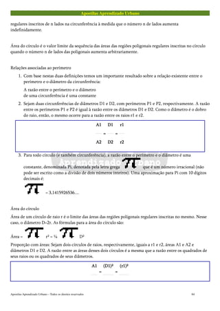 Apostilas Aprendizado Urbano
regulares inscritos de n lados na circunferência à medida que o número n de lados aumenta
indefinidamente.
Área do círculo é o valor limite da sequência das áreas das regiões poligonais regulares inscritas no círculo
quando o número n de lados das poligonais aumenta arbitrariamente.
Relações associadas ao perímetro
1. Com base nestas duas definições temos um importante resultado sobre a relação existente entre o
perímetro e o diâmetro da circunferência:
A razão entre o perímetro e o diâmetro
de uma circunferência é uma constante
2. Sejam duas circunferências de diâmetros D1 e D2, com perímetros P1 e P2, respectivamente. A razão
entre os perímetros P1 e P2 é igual à razão entre os diâmetros D1 e D2. Como o diâmetro é o dobro
do raio, então, o mesmo ocorre para a razão entre os raios r1 e r2.
A1A1A1A1
A2A2A2A2
====
D1D1D1D1
D2D2D2D2
====
r1r1r1r1
r2r2r2r2
3. Para todo círculo (e também circunferência), a razão entre o perímetro e o diâmetro é uma
constante, denominada Pi, denotada pela letra grega que é um número irracional (não
pode ser escrito como a divisão de dois números inteiros). Uma aproximação para Pi com 10 dígitos
decimais é:
= 3,1415926536....
Área do círculo
Área de um círculo de raio r é o limite das áreas das regiões poligonais regulares inscritas no mesmo. Nesse
caso, o diâmetro D=2r. As fórmulas para a área do círculo são:
Área = r² = ¼ D²
Proporção com áreas: Sejam dois círculos de raios, respectivamente, iguais a r1 e r2, áreas A1 e A2 e
diâmetros D1 e D2. A razão entre as áreas desses dois círculos é a mesma que a razão entre os quadrados de
seus raios ou os quadrados de seus diâmetros.
A1A1A1A1
====
(D1)²(D1)²(D1)²(D1)²
====
(r1)²(r1)²(r1)²(r1)²
Apostilas Aprendizado Urbano – Todos os direitos reservados 84
 