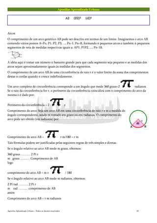 Apostilas Aprendizado Urbano
A2A2A2A2 (D2)²(D2)²(D2)²(D2)² (r2)²(r2)²(r2)²(r2)²
Arcos
O comprimento de um arco genérico AB pode ser descrito em termos de um limite. Imaginemos o arco AB
contendo vários pontos A=Po, P1, P2, P3, ..., Pn-1, Pn=B, formando n pequenos arcos e também n pequenos
segmentos de reta de medidas respectivas iguais a: AP1, P1P2, ..., Pn-1B.
A idéia aqui é tomar um número n bastante grande para que cada segmento seja pequeno e as medidas dos
arcos sejam aproximadamente iguais às medidas dos segmentos.
O comprimento de um arco AB de uma circunferência de raio r é o valor limite da soma dos comprimentos
destas n cordas quando n cresce indefinidamente.
Um arco completo de circunferência corresponde a um ângulo que mede 360 graus=2 radianos.
Se o raio da circunferência for r, o perímetro da circunferência coincidirá com o comprimento do arco da
mesma e é dado por:
Perímetro da circunferência = 2 r
Comprimento do arco: Seja um arco AB em uma circunferência de raio r e m a medida do
ângulo correspondente, sendo m tomado em graus ou em radianos. O comprimento do
arco pode ser obtido (em radianos) por:
Comprimento do arco AB = r m/180 = r m
Tais fórmulas podem ser justificadas pelas seguintes regras de três simples e diretas.
Se o ângulo relativo ao arco AB mede m graus, obtemos:
360 graus ……… 2 Pi r
m graus ……… Comprimento de AB
logo
comprimento do arco AB = m r / 180
Se o ângulo relativo ao arco AB mede m radianos, obtemos:
2 Pi rad ……… 2 Pi r
m rad ……… comprimento de AB
assim
Comprimento do arco AB = r m radianos
Apostilas Aprendizado Urbano – Todos os direitos reservados 85
 