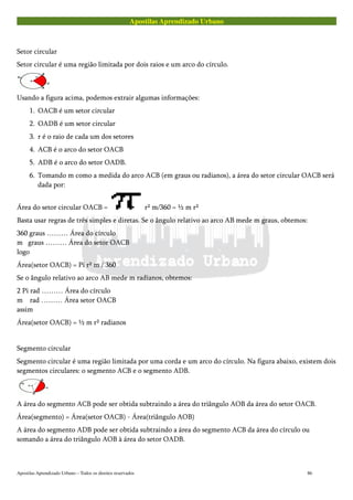 Apostilas Aprendizado Urbano
Setor circular
Setor circular é uma região limitada por dois raios e um arco do círculo.
Usando a figura acima, podemos extrair algumas informações:
1. OACB é um setor circular
2. OADB é um setor circular
3. r é o raio de cada um dos setores
4. ACB é o arco do setor OACB
5. ADB é o arco do setor OADB.
6. Tomando m como a medida do arco ACB (em graus ou radianos), a área do setor circular OACB será
dada por:
Área do setor circular OACB = r² m/360 = ½ m r²
Basta usar regras de três simples e diretas. Se o ângulo relativo ao arco AB mede m graus, obtemos:
360 graus ……… Área do círculo
m graus ……… Área do setor OACB
logo
Área(setor OACB) = Pi r² m / 360
Se o ângulo relativo ao arco AB mede m radianos, obtemos:
2 Pi rad ……… Área do círculo
m rad ……… Área setor OACB
assim
Área(setor OACB) = ½ m r² radianos
Segmento circular
Segmento circular é uma região limitada por uma corda e um arco do círculo. Na figura abaixo, existem dois
segmentos circulares: o segmento ACB e o segmento ADB.
A área do segmento ACB pode ser obtida subtraindo a área do triângulo AOB da área do setor OACB.
Área(segmento) = Área(setor OACB) - Área(triângulo AOB)
A área do segmento ADB pode ser obtida subtraindo a área do segmento ACB da área do círculo ou
somando a área do triângulo AOB à área do setor OADB.
Apostilas Aprendizado Urbano – Todos os direitos reservados 86
 