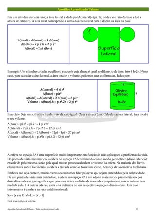 Apostilas Aprendizado Urbano
Em um cilindro circular reto, a área lateral é dada por A(lateral)=2pi.r.h, onde r é o raio da base e h é a
altura do cilindro. A área total corresponde à soma da área lateral com o dobro da área da base.
A(total) = A(lateral) + 2 A(base)A(total) = A(lateral) + 2 A(base)A(total) = A(lateral) + 2 A(base)A(total) = A(lateral) + 2 A(base)
A(total) = 2 pi r h + 2 pi r²A(total) = 2 pi r h + 2 pi r²A(total) = 2 pi r h + 2 pi r²A(total) = 2 pi r h + 2 pi r²
A(total) = 2 pi r(h+r)A(total) = 2 pi r(h+r)A(total) = 2 pi r(h+r)A(total) = 2 pi r(h+r)
Exemplo: Um cilindro circular equilátero é aquele cuja altura é igual ao diâmetro da base, isto é h=2r. Neste
caso, para calcular a área lateral, a área total e o volume, podemos usar as fórmulas, dadas por:
A(lateral) = 4 pi r²A(lateral) = 4 pi r²A(lateral) = 4 pi r²A(lateral) = 4 pi r²
A(base) = pi r²A(base) = pi r²A(base) = pi r²A(base) = pi r²
A(total) = A(lateral) + 2 A(base) = 6 pi r²A(total) = A(lateral) + 2 A(base) = 6 pi r²A(total) = A(lateral) + 2 A(base) = 6 pi r²A(total) = A(lateral) + 2 A(base) = 6 pi r²
Volume = A(base).h = pi r².2r = 2 pi r³Volume = A(base).h = pi r².2r = 2 pi r³Volume = A(base).h = pi r².2r = 2 pi r³Volume = A(base).h = pi r².2r = 2 pi r³
Exercício: Seja um cilindro circular reto de raio igual a 2cm e altura 3cm. Calcular a área lateral, área total e
o seu volume.
A(base) = pi.r² = pi.2² = 4 pi cm²
A(lateral) = 2.pi.r.h = 2.pi.2.3 = 12 pi cm²
A(total) = A(lateral) + 2 A(base) = 12pi + 8pi = 20 pi cm²
Volume = A(base).h = pi.r²h = pi.4.3 = 12 pi cm³
A esfera no espaço R³ é uma superfície muito importante em função de suas aplicações a problemas da vida.
Do ponto de vista matemático, a esfera no espaço R³ é confundida com o sólido geométrico (disco esférico)
envolvido pela mesma, razão pela qual muitas pessoas calculam o volume da esfera. Na maioria dos livros
elementares sobre Geometria, a esfera é tratada como se fosse um sólido, herança da Geometria Euclidiana.
Embora não seja correto, muitas vezes necessitamos falar palavras que sejam entendidas pela coletividade.
De um ponto de vista mais cuidadoso, a esfera no espaço R³ é um objeto matemático parametrizado por
duas dimensões, o que significa que podemos obter medidas de área e de comprimento mas o volume tem
medida nula. Há outras esferas, cada uma definida no seu respectivo espaço n-dimensional. Um caso
interessante é a esfera na reta unidimensional:
So = {x em R: x²=1} = {+1,-1}
Por exemplo, a esfera
Apostilas Aprendizado Urbano – Todos os direitos reservados 89
 