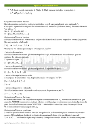 Apostilas Aprendizado Urbano
7. A B está contida na reunião de A C e de B C, mas esta inclusão é própria, isto é:
A B (A C) (B C)
Conjunto dos Números Naturais
São todos os números inteiros positivos, incluindo o zero. É representado pela letra maiúscula N.
Caso queira representar o conjunto dos números naturais não-nulos (excluindo o zero), deve-se colocar um
* ao lado do N:
N = {0,1,2,3,4,5,6,7,8,9,10, …}
N* = {1,2,3,4,5,6,7,8,9,10,11, …}
Conjunto dos Números Inteiros
São todos os números que pertencem ao conjunto dos Naturais mais os seus respectivos opostos (negativos).
São representados pela letra Z:
Z = {… -4, -3, -2, -1, 0, 1, 2, 3, 4, …}
O conjunto dos inteiros possui alguns subconjuntos, eles são:
- Inteiros não negativos
São todos os números inteiros que não são negativos. Logo percebemos que este conjunto é igual ao
conjunto dos números naturais.
É representado por Z+:
Z+ = {0,1,2,3,4,5,6, …}
- Inteiros não positivos
São todos os números inteiros que não são positivos. É representado por Z-:
Z- = {…, -5, -4, -3, -2, -1, 0}
- Inteiros não negativos e não-nulos
É o conjunto Z+ excluindo o zero. Representa-se esse subconjunto por Z*+:
Z*+ = {1, 2, 3, 4, 5, 6, 7, …}
Z*+ = N*
- Inteiros não positivos e não nulos
São todos os números do conjunto Z- excluindo o zero. Representa-se por Z*-.
Z*- = {… -4, -3, -2, -1}
Conjunto dos Números Racionais
Os números racionais é um conjunto que engloba os números inteiros (Z), números decimais finitos (por
exemplo, 743,8432) e os números decimais infinitos periódicos (que repete uma sequência de algarismos da
parte decimal infinitamente), como “12,050505…”, são também conhecidas como dízimas periódicas.
Os racionais são representados pela letra Q.
Conjunto dos Números Irracionais
É formado pelos números decimais infinitos não-periódicos. Um bom exemplo de número irracional é o
número PI (resultado da divisão do perímetro de uma circunferência pelo seu diâmetro), que vale
3,14159265 …. Atualmente, supercomputadores já conseguiram calcular bilhões de casas decimais para o
Apostilas Aprendizado Urbano – Todos os direitos reservados 9
 