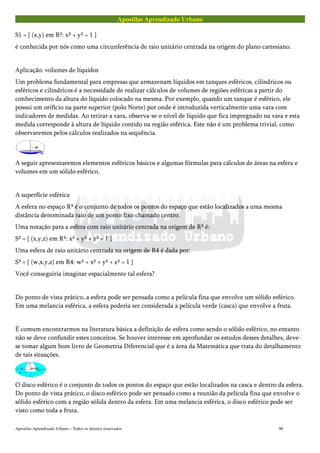 Apostilas Aprendizado Urbano
S1 = { (x,y) em R²: x² + y² = 1 }
é conhecida por nós como uma circunferência de raio unitário centrada na origem do plano cartesiano.
Aplicação: volumes de líquidos
Um problema fundamental para empresas que armazenam líquidos em tanques esféricos, cilíndricos ou
esféricos e cilíndricos é a necessidade de realizar cálculos de volumes de regiões esféricas a partir do
conhecimento da altura do líquido colocado na mesma. Por exemplo, quando um tanque é esférico, ele
possui um orifício na parte superior (polo Norte) por onde é introduzida verticalmente uma vara com
indicadores de medidas. Ao retirar a vara, observa-se o nível de líquido que fica impregnado na vara e esta
medida corresponde à altura de líquido contido na região esférica. Este não é um problema trivial, como
observaremos pelos cálculos realizados na sequência.
A seguir apresentaremos elementos esféricos básicos e algumas fórmulas para cálculos de áreas na esfera e
volumes em um sólido esférico.
A superfície esférica
A esfera no espaço R³ é o conjunto de todos os pontos do espaço que estão localizados a uma mesma
distância denominada raio de um ponto fixo chamado centro.
Uma notação para a esfera com raio unitário centrada na origem de R³ é:
S² = { (x,y,z) em R³: x² + y² + z² = 1 }
Uma esfera de raio unitário centrada na origem de R4 é dada por:
S³ = { (w,x,y,z) em R4: w² + x² + y² + z² = 1 }
Você conseguiria imaginar espacialmente tal esfera?
Do ponto de vista prático, a esfera pode ser pensada como a película fina que envolve um sólido esférico.
Em uma melancia esférica, a esfera poderia ser considerada a película verde (casca) que envolve a fruta.
É comum encontrarmos na literatura básica a definição de esfera como sendo o sólido esférico, no entanto
não se deve confundir estes conceitos. Se houver interesse em aprofundar os estudos desses detalhes, deve-
se tomar algum bom livro de Geometria Diferencial que é a área da Matemática que trata do detalhamento
de tais situações.
O disco esférico é o conjunto de todos os pontos do espaço que estão localizados na casca e dentro da esfera.
Do ponto de vista prático, o disco esférico pode ser pensado como a reunião da película fina que envolve o
sólido esférico com a região sólida dentro da esfera. Em uma melancia esférica, o disco esférico pode ser
visto como toda a fruta.
Apostilas Aprendizado Urbano – Todos os direitos reservados 90
 