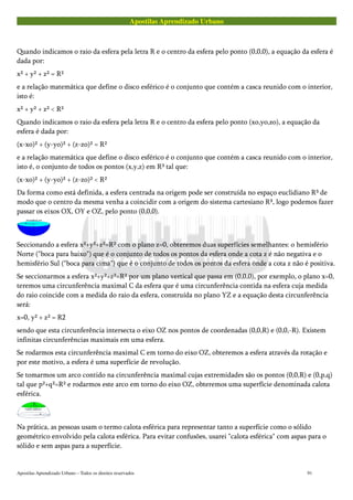 Apostilas Aprendizado Urbano
Quando indicamos o raio da esfera pela letra R e o centro da esfera pelo ponto (0,0,0), a equação da esfera é
dada por:
x² + y² + z² = R²
e a relação matemática que define o disco esférico é o conjunto que contém a casca reunido com o interior,
isto é:
x² + y² + z² < R²
Quando indicamos o raio da esfera pela letra R e o centro da esfera pelo ponto (xo,yo,zo), a equação da
esfera é dada por:
(x-xo)² + (y-yo)² + (z-zo)² = R²
e a relação matemática que define o disco esférico é o conjunto que contém a casca reunido com o interior,
isto é, o conjunto de todos os pontos (x,y,z) em R³ tal que:
(x-xo)² + (y-yo)² + (z-zo)² < R²
Da forma como está definida, a esfera centrada na origem pode ser construída no espaço euclidiano R³ de
modo que o centro da mesma venha a coincidir com a origem do sistema cartesiano R³, logo podemos fazer
passar os eixos OX, OY e OZ, pelo ponto (0,0,0).
Seccionando a esfera x²+y²+z²=R² com o plano z=0, obteremos duas superfícies semelhantes: o hemisfério
Norte ("boca para baixo") que é o conjunto de todos os pontos da esfera onde a cota z é não negativa e o
hemisfério Sul ("boca para cima") que é o conjunto de todos os pontos da esfera onde a cota z não é positiva.
Se seccionarmos a esfera x²+y²+z²=R² por um plano vertical que passa em (0,0,0), por exemplo, o plano x=0,
teremos uma circunferência maximal C da esfera que é uma circunferência contida na esfera cuja medida
do raio coincide com a medida do raio da esfera, construída no plano YZ e a equação desta circunferência
será:
x=0, y² + z² = R2
sendo que esta circunferência intersecta o eixo OZ nos pontos de coordenadas (0,0,R) e (0,0,-R). Existem
infinitas circunferências maximais em uma esfera.
Se rodarmos esta circunferência maximal C em torno do eixo OZ, obteremos a esfera através da rotação e
por este motivo, a esfera é uma superfície de revolução.
Se tomarmos um arco contido na circunferência maximal cujas extremidades são os pontos (0,0,R) e (0,p,q)
tal que p²+q²=R² e rodarmos este arco em torno do eixo OZ, obteremos uma superfície denominada calota
esférica.
Na prática, as pessoas usam o termo calota esférica para representar tanto a superfície como o sólido
geométrico envolvido pela calota esférica. Para evitar confusões, usarei "calota esférica" com aspas para o
sólido e sem aspas para a superfície.
Apostilas Aprendizado Urbano – Todos os direitos reservados 91
 