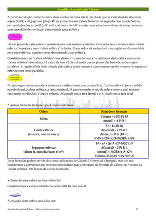 Apostilas Aprendizado Urbano
A partir da rotação, construiremos duas calotas em uma esfera, de modo que as extremidades dos arcos
sejam (0,0,R) e (0,p,q) com p²+q²=R² no primeiro caso (calota Norte) e no segundo caso (calota Sul) as
extremidades dos arcos (0,0,-R) e (0,r,-s) com r²+s²=R² e retirarmos estas duas calotas da esfera, teremos
uma superfície de revolução denominada zona esférica.
De um ponto de vista prático, consideremos uma melancia esférica. Com uma faca, cortamos uma "calota
esférica" superior e uma "calota esférica" inferior. O que sobra da melancia é uma região sólida envolvida
pela zona esférica, algumas vezes denominada zona esférica.
Consideremos uma "calota esférica" com altura h1 e raio da base r1 e retiremos desta calota uma outra
"calota esférica" com altura h2 e raio da base r2, de tal modo que os planos das bases de ambas sejam
paralelos. A região sólida determinada pela calota maior menos a calota menor recebe o nome de segmento
esférico com bases paralelas.
No que segue, usaremos esfera tanto para o sólido como para a superfície, "calota esférica" para o sólido
envolvido pela calota esférica, a letra maiúscula R para entender o raio da esfera sobre a qual estamos
realizando os cálculos, V será o volume, A(lateral) será a área lateral e e A(total) será a área total.
Algumas fórmulas (relações) para objetos esféricos
ObjetoObjetoObjetoObjeto Relações e fórmulasRelações e fórmulasRelações e fórmulasRelações e fórmulas
EsferaEsferaEsferaEsfera
Volume = (4/3) Pi R³Volume = (4/3) Pi R³Volume = (4/3) Pi R³Volume = (4/3) Pi R³
A(total) = 4 Pi R²A(total) = 4 Pi R²A(total) = 4 Pi R²A(total) = 4 Pi R²
Calota esféricaCalota esféricaCalota esféricaCalota esférica
(altura h, raio da base r)(altura h, raio da base r)(altura h, raio da base r)(altura h, raio da base r)
R² = h (2R-h)R² = h (2R-h)R² = h (2R-h)R² = h (2R-h)
A(lateral) = 2 Pi R hA(lateral) = 2 Pi R hA(lateral) = 2 Pi R hA(lateral) = 2 Pi R h
A(total) = Pi h (4R-h)A(total) = Pi h (4R-h)A(total) = Pi h (4R-h)A(total) = Pi h (4R-h)
V=Pi.h²(3R-h)/3=Pi(3R²+h²)/6V=Pi.h²(3R-h)/3=Pi(3R²+h²)/6V=Pi.h²(3R-h)/3=Pi(3R²+h²)/6V=Pi.h²(3R-h)/3=Pi(3R²+h²)/6
Segmento esféricoSegmento esféricoSegmento esféricoSegmento esférico
(altura h, raios das bases r1>r²)(altura h, raios das bases r1>r²)(altura h, raios das bases r1>r²)(altura h, raios das bases r1>r²)
R² = a² + [(r1² -r2²-h²)/2h)]²R² = a² + [(r1² -r2²-h²)/2h)]²R² = a² + [(r1² -r2²-h²)/2h)]²R² = a² + [(r1² -r2²-h²)/2h)]²
A(lateral) = 2 Pi R hA(lateral) = 2 Pi R hA(lateral) = 2 Pi R hA(lateral) = 2 Pi R h
A(total) = Pi(2Rh+r1²+r2²)A(total) = Pi(2Rh+r1²+r2²)A(total) = Pi(2Rh+r1²+r2²)A(total) = Pi(2Rh+r1²+r2²)
Volume=Pi.h(3r1²+3r2²+h²)/6Volume=Pi.h(3r1²+3r2²+h²)/6Volume=Pi.h(3r1²+3r2²+h²)/6Volume=Pi.h(3r1²+3r2²+h²)/6
Estas fórmulas podem ser obtidas como aplicações do Cálculo Diferencial e Integral, mas nós nos
limitaremos a apresentar um processo matemático para a obtenção da fórmula do cálculo do volume da
"calota esférica" em função da altura da mesma.
Volume de uma calota no hemisfério Sul
Consideremos a esfera centrada no ponto (0,0,R) com raio R.
A equação desta esfera será dada por:
Apostilas Aprendizado Urbano – Todos os direitos reservados 92
 