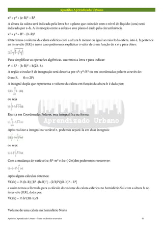 Apostilas Aprendizado Urbano
x² + y² + (z-R)² = R²
A altura da calota será indicada pela letra h e o plano que coincide com o nível do líquido (cota) será
indicado por z=h. A interseção entre a esfera e este plano é dado pela circunferência
x² + y² = R² - (h-R)²
Obteremos o volume da calota esférica com a altura h menor ou igual ao raio R da esfera, isto é, h pertence
ao intervalo [0,R] e neste caso poderemos explicitar o valor de z em função de x e y para obter:
Para simplificar as operações algébricas, usaremos a letra r para indicar:
r² = R² - (h-R)² = h(2R-h)
A região circular S de integração será descrita por x²+y²<R² ou em coordenadas polares através de:
0<m<R, 0<t<2Pi
A integral dupla que representa o volume da calota em função da altura h é dada por:
ou seja
Escrita em Coordenadas Polares, esta integral fica na forma:
Após realizar a integral na variável t, podemos separá-la em duas integrais:
ou seja:
Com a mudança de variável u=R²-m² e du=(-2m)dm poderemos reescrever:
Após alguns cálculos obtemos:
VC(h) = Pi (h-R) [R² -(h-R)²] - (2/3)Pi[(R-h)³ - R³]
e assim temos a fórmula para o cálculo do volume da calota esférica no hemisfério Sul com a altura h no
intervalo [0,R], dada por:
VC(h) = Pi h²(3R-h)/3
Volume de uma calota no hemisfério Norte
Apostilas Aprendizado Urbano – Todos os direitos reservados 93
 