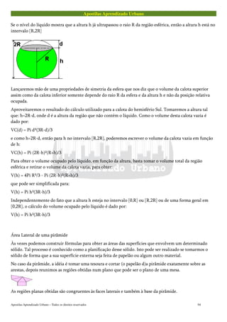 Apostilas Aprendizado Urbano
Se o nível do líquido mostra que a altura h já ultrapassou o raio R da região esférica, então a altura h está no
intervalo [R,2R]
Lançaremos mão de uma propriedades de simetria da esfera que nos diz que o volume da calota superior
assim como da calota inferior somente depende do raio R da esfera e da altura h e não da posição relativa
ocupada.
Aproveitaremos o resultado do cálculo utilizado para a calota do hemisfério Sul. Tomaremos a altura tal
que: h=2R-d, onde d é a altura da região que não contém o líquido. Como o volume desta calota vazia é
dado por:
VC(d) = Pi d²(3R-d)/3
e como h=2R-d, então para h no intervalo [R,2R], poderemos escrever o volume da calota vazia em função
de h:
VC(h) = Pi (2R-h)²(R+h)/3
Para obter o volume ocupado pelo líquido, em função da altura, basta tomar o volume total da região
esférica e retirar o volume da calota vazia, para obter:
V(h) = 4Pi R³/3 - Pi (2R-h)²(R+h)/3
que pode ser simplificada para:
V(h) = Pi h²(3R-h)/3
Independentemente do fato que a altura h esteja no intervalo [0,R] ou [R,2R] ou de uma forma geral em
[0,2R], o cálculo do volume ocupado pelo líquido é dado por:
V(h) = Pi h²(3R-h)/3
Área Lateral de uma pirâmide
Às vezes podemos construir fórmulas para obter as áreas das superfícies que envolvem um determinado
sólido. Tal processo é conhecido como a planificação desse sólido. Isto pode ser realizado se tomarmos o
sólido de forma que a sua superfície externa seja feita de papelão ou algum outro material.
No caso da pirâmide, a idéia é tomar uma tesoura e cortar (o papelão d)a pirâmide exatamente sobre as
arestas, depois reunimos as regiões obtidas num plano que pode ser o plano de uma mesa.
As regiões planas obtidas são congruentes às faces laterais e também à base da pirâmide.
Apostilas Aprendizado Urbano – Todos os direitos reservados 94
 
