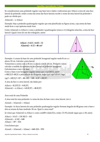 Apostilas Aprendizado Urbano
Se considerarmos uma pirâmide regular cuja base tem n lados e indicarmos por A(face) a área de uma face
lateral da pirâmide, então a soma das áreas das faces laterais recebe o nome de área lateral da pirâmide e
pode ser obtida por:
A(lateral) = n A(face)
Exemplo: Seja a pirâmide quadrangular regular que está planificada na figura acima, cuja aresta da base
mede 6cm e cujo apótema mede 4cm.
Como A(lateral)=n.A(face) e como a pirâmide é quadrangular temos n=4 triângulos isósceles, a área da face
lateral é igual à área de um dos triângulos, assim:
A(face) = b h/2 = 6.4/2 = 12A(face) = b h/2 = 6.4/2 = 12A(face) = b h/2 = 6.4/2 = 12A(face) = b h/2 = 6.4/2 = 12
A(lateral) = 4.12 = 48 cm²A(lateral) = 4.12 = 48 cm²A(lateral) = 4.12 = 48 cm²A(lateral) = 4.12 = 48 cm²
Exemplo: A aresta da base de uma pirâmide hexagonal regular mede 8 cm e a
altura 10 cm. Calcular a área lateral.
Tomaremos a aresta com a=8 cm e a altura com h=10 cm. Primeiro vamos
calcular a medida do apótema da face lateral da pirâmide hexagonal.
Calcularemos o raio r da base.
Como a base é um hexágono regular temos que r=(a/2)R[3], assim
r=8R[3]/2=4R[3] e pela relação de Pitágoras, segue que (ap)²=r²+h², logo:
(ap)²= (4R[3])²+10² = 48+100 = 148 = 4·37 = 2R[37]
A área da face e a área lateral, são dadas por:
A(face) = 8.2[37]/2 = 8.R[37]
A(lateral) = n.A(face) = 6.8.R[37] = 48.R[37]
Área total de uma Pirâmide
A área total de uma pirâmide é a soma da área da base com a área lateral, isto é:
A(total) = A(lateral) + A(base)
Exemplo: As faces laterais de uma pirâmide quadrangular regular formam ângulos de 60 graus com a base e
têm as arestas da base medindo 18 cm. Qual é a área total?
Já vimos que A(lateral)=n.A(face) e como cos(60º)=(lado/2)/a, então 1/2=9/a donde segue que a=18, assim:
A(face) = b.h/2 = (18.18)/2 = 162
A(lateral) = 4.162 = 648
A(base) = 18² = 324
Concluímos que:
A(total) = A(lateral) + A(base) = 648+324 = 970
Apostilas Aprendizado Urbano – Todos os direitos reservados 95
 