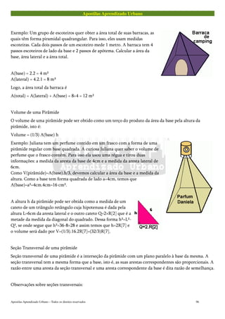 Apostilas Aprendizado Urbano
Exemplo: Um grupo de escoteiros quer obter a área total de suas barracas, as
quais têm forma piramidal quadrangular. Para isso, eles usam medidas
escoteiras. Cada dois passos de um escoteiro mede 1 metro. A barraca tem 4
passos escoteiros de lado da base e 2 passos de apótema. Calcular a área da
base, área lateral e a área total.
A(base) = 2.2 = 4 m²
A(lateral) = 4.2.1 = 8 m³
Logo, a área total da barraca é
A(total) = A(lateral) + A(base) = 8+4 = 12 m²
Volume de uma Pirâmide
O volume de uma pirâmide pode ser obtido como um terço do produto da área da base pela altura da
pirâmide, isto é:
Volume = (1/3) A(base) h
Exemplo: Juliana tem um perfume contido em um frasco com a forma de uma
pirâmide regular com base quadrada. A curiosa Juliana quer saber o volume de
perfume que o frasco contém. Para isso ela usou uma régua e tirou duas
informações: a medida da aresta da base de 4cm e a medida da aresta lateral de
6cm.
Como V(pirâmide)=A(base).h/3, devemos calcular a área da base e a medida da
altura. Como a base tem forma quadrada de lado a=4cm, temos que
A(base)=a²=4cm.4cm=16 cm².
A altura h da pirâmide pode ser obtida como a medida de um
cateto de um triângulo retângulo cuja hipotenusa é dada pela
altura L=6cm da aresta lateral e o outro cateto Q=2×R[2] que é a
metade da medida da diagonal do quadrado. Dessa forma h²=L²-
Q², se onde segue que h²=36-8=28 e assim temos que h=2R[7] e
o volume será dado por V=(1/3).16.2R[7]=(32/3)R[7].
Seção Transversal de uma pirâmide
Seção transversal de uma pirâmide é a interseção da pirâmide com um plano paralelo à base da mesma. A
seção transversal tem a mesma forma que a base, isto é, as suas arestas correspondentes são proporcionais. A
razão entre uma aresta da seção transversal e uma aresta correspondente da base é dita razão de semelhança.
Observações sobre seções transversais:
Apostilas Aprendizado Urbano – Todos os direitos reservados 96
 