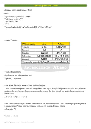 Apostilas Aprendizado Urbano
altura do tronco da pirâmide é 3cm?
Como
V(pirMenor)/V(pirâmide) = h³/H³
V(pirMenor)/108 = 6³/9³
V(pirMenor) = 32
então
V(tronco)=V(pirâmide)-V(pirMenor)= 108cm³-2cm³ = 76 cm³
Áreas e Volumes
Poliedro regularPoliedro regularPoliedro regularPoliedro regular ÁreaÁreaÁreaÁrea VolumeVolumeVolumeVolume
Tetraedro a2 R[3]a2 R[3]a2 R[3]a2 R[3] (1/12) a³ R[2](1/12) a³ R[2](1/12) a³ R[2](1/12) a³ R[2]
Hexaedro 6 a26 a26 a26 a2 a³a³a³a³
Octaedro 2 a2 R[3]2 a2 R[3]2 a2 R[3]2 a2 R[3] (1/3) a³ R[2](1/3) a³ R[2](1/3) a³ R[2](1/3) a³ R[2]
Dodecaedro 3a2 R{25+10·R[5]}3a2 R{25+10·R[5]}3a2 R{25+10·R[5]}3a2 R{25+10·R[5]} (1/4) a³ (15+7·R[5])(1/4) a³ (15+7·R[5])(1/4) a³ (15+7·R[5])(1/4) a³ (15+7·R[5])
Icosaedro 5a2 R[3]5a2 R[3]5a2 R[3]5a2 R[3] (5/12) a³ (3+R[5])(5/12) a³ (3+R[5])(5/12) a³ (3+R[5])(5/12) a³ (3+R[5])
Nesta tabela, a notação R[z] significa a raiz quadrada de z>0.Nesta tabela, a notação R[z] significa a raiz quadrada de z>0.Nesta tabela, a notação R[z] significa a raiz quadrada de z>0.Nesta tabela, a notação R[z] significa a raiz quadrada de z>0.
Volume de um prisma
O volume de um prisma é dado por:
V(prisma) = A(base).h
Área lateral do prisma reto com base poligonal regular
A área lateral de um prisma reto que tem por base uma região poligonal regular de n lados é dada pela soma
das áreas das faces laterais. Como neste caso todas as áreas das faces laterais são iguais, basta tomar a área
lateral como:
A(lateral) = n A(Face Lateral)
Uma forma alternativa para obter a área lateral de um prisma reto tendo como base um polígono regular de
n lados é tomar P como o perímetro desse polígono e h como a altura do prisma.
A(lateral) = P.h
Tronco de prisma
Apostilas Aprendizado Urbano – Todos os direitos reservados 98
 
