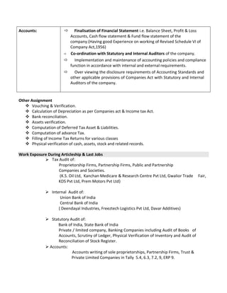 Accounts:  Finalisation of Financial Statement i.e. Balance Sheet, Profit & Loss
Accounts, Cash flow statement & Fund flow statement of the
company.(Having good Experience on working of Revised Schedule VI of
Company Act,1956)
 Co-ordination with Statutory and Internal Auditors of the company.
 Implementation and maintenance of accounting policies and compliance
function in accordance with internal and external requirements.
 Over viewing the disclosure requirements of Accounting Standards and
other applicable provisions of Companies Act with Statutory and Internal
Auditors of the company.
Other Assignment
 Vouching & Verification.
 Calculation of Depreciation as per Companies act & Income tax Act.
 Bank reconciliation.
 Assets verification.
 Computation of Deferred Tax Asset & Liabilities.
 Computation of advance Tax.
 Filling of Income Tax Returns for various classes
 Physical verification of cash, assets, stock and related records.
Work Exposure During Articleship & Last Jobs
Tax Audit of:
Proprietorship Firms, Partnership Firms, Public and Partnership
Companies and Societies.
(K.S. Oil Ltd, Kanchan Medicare & Research Centre Pvt Ltd, Gwalior Trade Fair,
KDS Pvt Ltd, Prem Motors Pvt Ltd)
 Internal Audit of:
Union Bank of India
Central Bank of India
( Deendayal Industries, Freeztech Logistics Pvt Ltd, Davar Additives)
 Statutory Audit of:
Bank of India, State Bank of India
Private / limited company, Banking Companies including Audit of Books of
Accounts, Scrutiny of Ledger, Physical Verification of Inventory and Audit of
Reconciliation of Stock Register.
 Accounts:
Accounts writing of sole proprietorships, Partnership Firms, Trust &
Private Limited Companies in Tally 5.4, 6.3, 7.2, 9, ERP 9.
 