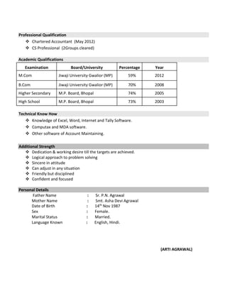 Professional Qualification
 Chartered Accountant (May 2012)
 CS Professional (2Groups cleared)
Academic Qualifications
Examination Board/University Percentage Year
M.Com Jiwaji University Gwalior (MP) 59% 2012
B.Com Jiwaji University Gwalior (MP) 70% 2008
Higher Secondary M.P. Board, Bhopal 74% 2005
High School M.P. Board, Bhopal 73% 2003
Technical Know How
 Knowledge of Excel, Word, Internet and Tally Software.
 Computax and MDA software.
 Other software of Account Maintaining.
Additional Strength
 Dedication & working desire till the targets are achieved.
 Logical approach to problem solving
 Sincere in attitude
 Can adjust in any situation
 Friendly but disciplined
 Confident and focused
Personal Details
Father Name : Sr. P.N. Agrawal
Mother Name : Smt. Asha Devi Agrawal
Date of Birth : 14th
Nov 1987
Sex : Female.
Marital Status : Married.
Language Known : English, Hindi.
(ARTI AGRAWAL)
 