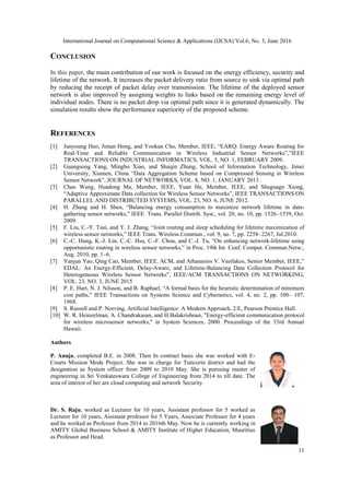 International Journal on Computational Science & Applications (IJCSA) Vol.6, No. 3, June 2016
11
CONCLUSION
In this paper, the main contribution of our work is focused on the energy efficiency, security and
lifetime of the network. It increases the packet delivery ratio from source to sink via optimal path
by reducing the receipt of packet delay over transmission. The lifetime of the deployed sensor
network is also improved by assigning weights to links based on the remaining energy level of
individual nodes. There is no packet drop via optimal path since it is generated dynamically. The
simulation results show the performance superiority of the proposed scheme.
REFERENCES
[1] Junyoung Heo, Jiman Hong, and Yookun Cho, Member, IEEE, “EARQ: Energy Aware Routing for
Real-Time and Reliable Communication in Wireless Industrial Sensor Networks”,”IEEE
TRANSACTIONS ON INDUSTRIAL INFORMATICS, VOL. 5, NO. 1, FEBRUARY 2009.
[2] Guangsong Yang, Mingbo Xiao, and Shuqin Zhang, School of Information Technology, Jimei
University, Xiamen, China “Data Aggregation Scheme based on Compressed Sensing in Wireless
Sensor Network”, JOURNAL OF NETWORKS, VOL. 8, NO. 1, JANUARY 2013 .
[3] Chao Wang, Huadong Ma, Member, IEEE, Yuan He, Member, IEEE, and Shuguagn Xiong,
“Adaptive Approximate Data collection for Wireless Sensor Networks”, IEEE TRANSACTIONS ON
PARALLEL AND DISTRIBUTED SYSTEMS, VOL. 23, NO. 6, JUNE 2012.
[4] H. Zhang and H. Shen, “Balancing energy consumption to maximize network lifetime in data-
gathering sensor networks,” IEEE Trans. Parallel Distrib. Syst., vol. 20, no. 10, pp. 1526–1539, Oct.
2009.
[5] F. Liu, C.-Y. Tsui, and Y. J. Zhang, “Joint routing and sleep scheduling for lifetime maximization of
wireless sensor networks,” IEEE Trans. Wireless Commun., vol. 9, no. 7, pp. 2258–2267, Jul.2010.
[6] C.-C. Hung, K.-J. Lin, C.-C. Hsu, C.-F. Chou, and C.-J. Tu, “On enhancing network-lifetime using
opportunistic routing in wireless sensor networks,” in Proc. 19th Int. Conf. Comput. Commun.Netw.,
Aug. 2010, pp. 1–6.
[7] Yanjun Yao, Qing Cao, Member, IEEE, ACM, and Athanasios V. Vasilakos, Senior Member, IEEE,”
EDAL: An Energy-Efficient, Delay-Aware, and Lifetime-Balancing Data Collection Protocol for
Heterogeneous Wireless Sensor Networks”, IEEE/ACM TRANSACTIONS ON NETWORKING,
VOL. 23, NO. 3, JUNE 2015
[8] P. E. Hart, N. J. Nilsson, and B. Raphael, “A formal basis for the heuristic determination of minimum
cost paths,” IEEE Transactions on Systems Science and Cybernetics, vol. 4, no. 2, pp. 100– 107,
1968.
[9] S. Russell and P. Norving, Artificial Intelligence: A Modern Approach, 2/E, Pearson Prentice Hall.
[10] W. R. Heinzelman, A. Chandrakasan, and H.Balakrishnan, "Energy-efficient communication protocol
for wireless microsensor networks," in System Sciences, 2000. Proceedings of the 33rd Annual
Hawaii.
Authors
P. Anuja, completed B.E. in 2008. Then In contract basis she was worked with E-
Courts Mission Mode Project. She was in charge for Tuticorin district and had the
designation as System officer from 2009 to 2010 May. She is pursuing master of
engineering in Sri Venkateswara College of Engineering from 2014 to till date. The
area of interest of her are cloud computing and network Security.
Dr. S. Raju, worked as Lecturer for 10 years, Assistant professor for 5 worked as
Lecturer for 10 years, Assistant professor for 5 Years, Associate Professor for 4 years
and he worked as Professor from 2014 to 2016th May. Now he is currently working in
AMITY Global Business School & AMITY Institute of Higher Education, Mauritius
as Professor and Head.
 