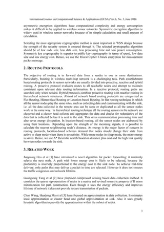 International Journal on Computational Science & Applications (IJCSA) Vol.6, No. 3, June 2016
3
asymmetric encryption algorithms have computational complexity and energy consumption
makes it difficult to be applied to wireless sensor networks. Symmetric encryption algorithm is
widely used in wireless sensor networks because of its simple calculation and small amount of
calculation.
Selecting the most appropriate cryptographic method is most important in WSN design because
the strength of the security system is ensured through it. The selected cryptographic algorithm
should be of low code size, low data size, less processing time and low power consumption.
Symmetric key cryptography is superior to public key cryptography in terms of speed, low data
size and low energy cost. Hence, we use the Rivest Cipher 6 block encryption for measurement
packet message.
2. ROUTING PROTOCOLS
The objective of routing is to forward data from a sender to one or more destinations.
Particularly, Routing in wireless multi-hop network is a challenging task. Path establishment
based routing protocols in sensor networks are usually divided into proactive, reactive and hybrid
routing. A proactive protocol evaluates routes to all reachable nodes and attempt to maintain
consistent upon relevant data routing information. In a reactive protocol, routing paths are
searched only when needed. Hybrid protocols combine proactive routing with reactive routing in
hierarchical network structures. Almost of network based routing protocols are categorized as
Flat Routing, Hierarchical Routing or Location-based Routing. In flat routing technique in which
all the sensor nodes play the same roles, such as collecting data and communicating with the sink,
i.e. all the data collected in the remote area can be same or duplicated as all the sensor nodes
work in the same way. In hierarchical routing technique all the routing sensors in the network are
clustered and a cluster head collects and aggregates the data and checks for redundancy of the
data that is collected before it is sent to the sink. This saves communication processing time and
also saves energy dissipation. In location-based routing, all the sensor nodes are addressed by
using their locations. Depending upon the strength of the incoming signals, it is possible to
calculate the nearest neighbouring node’s distance. As energy is the major factor of concern in
routing protocols, location-based schemes demand that nodes should change their state from
active to sleep mode when there is no activity. While more nodes in sleep mode, the more energy
is saved. Hence, we use A* Heuristic search based on distance plus cost and the high link quality
between nodes towards the sink.
3. RELATED WORK
Junyoung Heo et al [1] have introduced a novel algorithm for packet forwarding; it randomly
selects the next node. A path with lower energy cost is likely to be selected, because the
probability is inversely proportional to the energy cost to the sink node. To achieve real-time
delivery, only paths that may deliver a packet in time are selected. However it does not ensures
the traffic congestion and network lifetime.
Guangsong Yang et al [2] have proposed compressed sensing based data collection method. It
considers the sparse representation of nodes in a matrix and revised isometric property of l1 norm
minimization for path construction. Even though it uses the energy efficiency and improves
lifetime of network it does not provide secure transmission of packets.
Chao Wang, Huadong Ma et al [3] have focused on approximation in data collection. It estimates
local approximation at cluster head and global approximation at sink. Also it uses greedy
heuristic algorithm to provide the approximation within the subset of nodes.
 