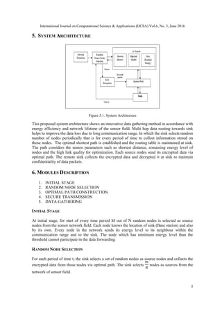 International Journal on Computational Science & Applications (IJCSA) Vol.6, No. 3, June 2016
5
5. SYSTEM ARCHITECTURE
Figure 5.1. System Architecture
This proposed system architecture shows an innovative data gathering method in accordance with
energy efficiency and network lifetime of the sensor field. Multi hop data routing towards sink
helps to improve the data loss due to long communication range. In which the sink selects random
number of nodes periodically that is for every period of time to collect information stored on
those nodes. The optimal shortest path is established and the routing table is maintained at sink.
The path considers the sensor parameters such as shortest distance, remaining energy level of
nodes and the high link quality for optimization. Each source nodes send its encrypted data via
optimal path. The remote sink collects the encrypted data and decrypted it at sink to maintain
confidentiality of data packets.
6. MODULES DESCRIPTION
1. INITIAL STAGE
2. RANDOM NODE SELECTION
3. OPTIMAL PATH CONSTRUCTION
4. SECURE TRANSMISSION
5. DATA GATHERING
INITIAL STAGE
At initial stage, for start of every time period M out of N random nodes is selected as source
nodes from the sensor network field. Each node knows the location of sink (Base station) and also
by its own. Every node in the network sends its energy level to its neighbour within the
communication range and to the sink. The node which has minimum energy level than the
threshold cannot participate in the data forwarding.
RANDOM NODE SELECTION
For each period of time t, the sink selects a set of random nodes as source nodes and collects the
encrypted data from those nodes via optimal path. The sink selects nodes as sources from the
network of sensor field.
 