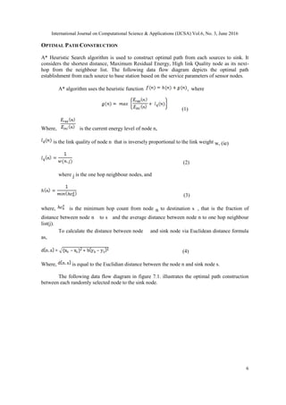 International Journal on Computational Science & Applications (IJCSA) Vol.6, No. 3, June 2016
6
OPTIMAL PATH CONSTRUCTION
A* Heuristic Search algorithm is used to construct optimal path from each sources to sink. It
considers the shortest distance, Maximum Residual Energy, High link Quality node as its next-
hop from the neighbour list. The following data flow diagram depicts the optimal path
establishment from each source to base station based on the service parameters of sensor nodes.
A* algorithm uses the heuristic function , where
(1)
Where, is the current energy level of node n,
is the link quality of node n that is inversely proportional to the link weight w, (ie)
(2)
where j is the one hop neighbour nodes, and
(3)
where, is the minimum hop count from node n to destination s , that is the fraction of
distance between node n to s and the average distance between node n to one hop neighbour
list(j).
To calculate the distance between node and sink node via Euclidean distance formula
as,
(4)
Where, is equal to the Euclidian distance between the node n and sink node s.
The following data flow diagram in figure 7.1. illustrates the optimal path construction
between each randomly selected node to the sink node.
 