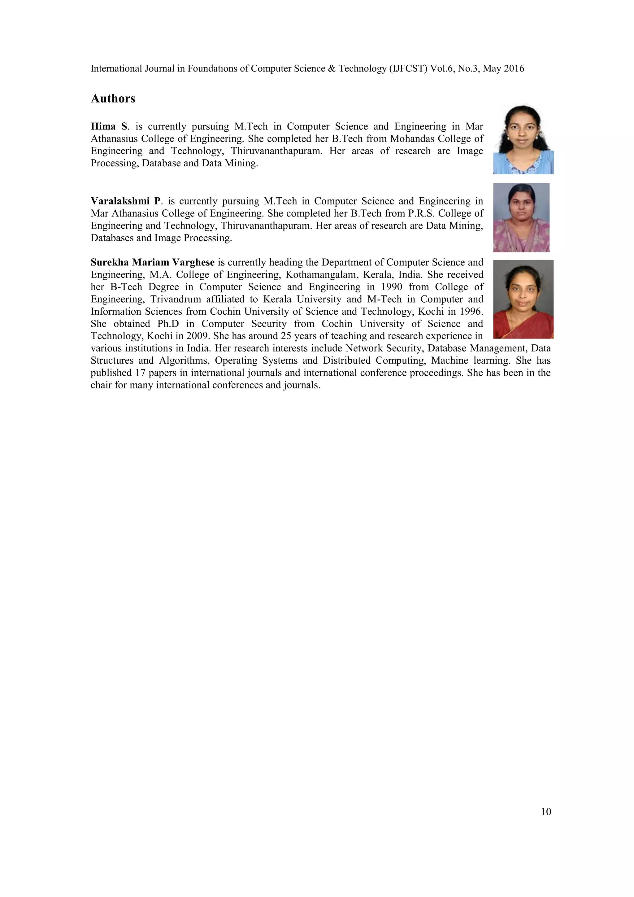 International Journal in Foundations of Computer Science & Technology (IJFCST) Vol.6, No.3, May 2016
10
Authors
Hima S. is currently pursuing M.Tech in Computer Science and Engineering in Mar
Athanasius College of Engineering. She completed her B.Tech from Mohandas College of
Engineering and Technology, Thiruvananthapuram. Her areas of research are Image
Processing, Database and Data Mining.
Varalakshmi P. is currently pursuing M.Tech in Computer Science and Engineering in
Mar Athanasius College of Engineering. She completed her B.Tech from P.R.S. College of
Engineering and Technology, Thiruvananthapuram. Her areas of research are Data Mining,
Databases and Image Processing.
Surekha Mariam Varghese is currently heading the Department of Computer Science and
Engineering, M.A. College of Engineering, Kothamangalam, Kerala, India. She received
her B-Tech Degree in Computer Science and Engineering in 1990 from College of
Engineering, Trivandrum affiliated to Kerala University and M-Tech in Computer and
Information Sciences from Cochin University of Science and Technology, Kochi in 1996.
She obtained Ph.D in Computer Security from Cochin University of Science and
Technology, Kochi in 2009. She has around 25 years of teaching and research experience in
various institutions in India. Her research interests include Network Security, Database Management, Data
Structures and Algorithms, Operating Systems and Distributed Computing, Machine learning. She has
published 17 papers in international journals and international conference proceedings. She has been in the
chair for many international conferences and journals.
 