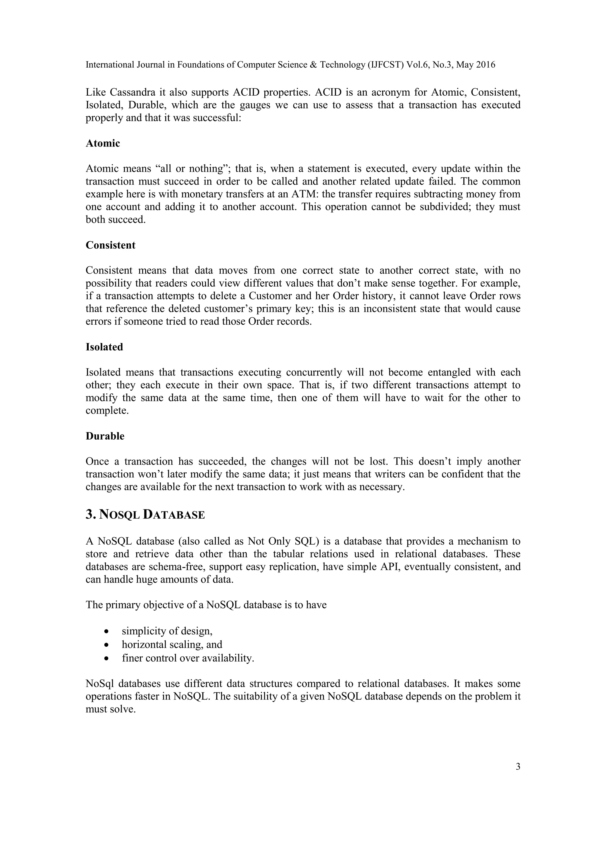 International Journal in Foundations of Computer Science & Technology (IJFCST) Vol.6, No.3, May 2016
3
Like Cassandra it also supports ACID properties. ACID is an acronym for Atomic, Consistent,
Isolated, Durable, which are the gauges we can use to assess that a transaction has executed
properly and that it was successful:
Atomic
Atomic means “all or nothing”; that is, when a statement is executed, every update within the
transaction must succeed in order to be called and another related update failed. The common
example here is with monetary transfers at an ATM: the transfer requires subtracting money from
one account and adding it to another account. This operation cannot be subdivided; they must
both succeed.
Consistent
Consistent means that data moves from one correct state to another correct state, with no
possibility that readers could view different values that don’t make sense together. For example,
if a transaction attempts to delete a Customer and her Order history, it cannot leave Order rows
that reference the deleted customer’s primary key; this is an inconsistent state that would cause
errors if someone tried to read those Order records.
Isolated
Isolated means that transactions executing concurrently will not become entangled with each
other; they each execute in their own space. That is, if two different transactions attempt to
modify the same data at the same time, then one of them will have to wait for the other to
complete.
Durable
Once a transaction has succeeded, the changes will not be lost. This doesn’t imply another
transaction won’t later modify the same data; it just means that writers can be confident that the
changes are available for the next transaction to work with as necessary.
3. NOSQL DATABASE
A NoSQL database (also called as Not Only SQL) is a database that provides a mechanism to
store and retrieve data other than the tabular relations used in relational databases. These
databases are schema-free, support easy replication, have simple API, eventually consistent, and
can handle huge amounts of data.
The primary objective of a NoSQL database is to have
 simplicity of design,
 horizontal scaling, and
 finer control over availability.
NoSql databases use different data structures compared to relational databases. It makes some
operations faster in NoSQL. The suitability of a given NoSQL database depends on the problem it
must solve.
 