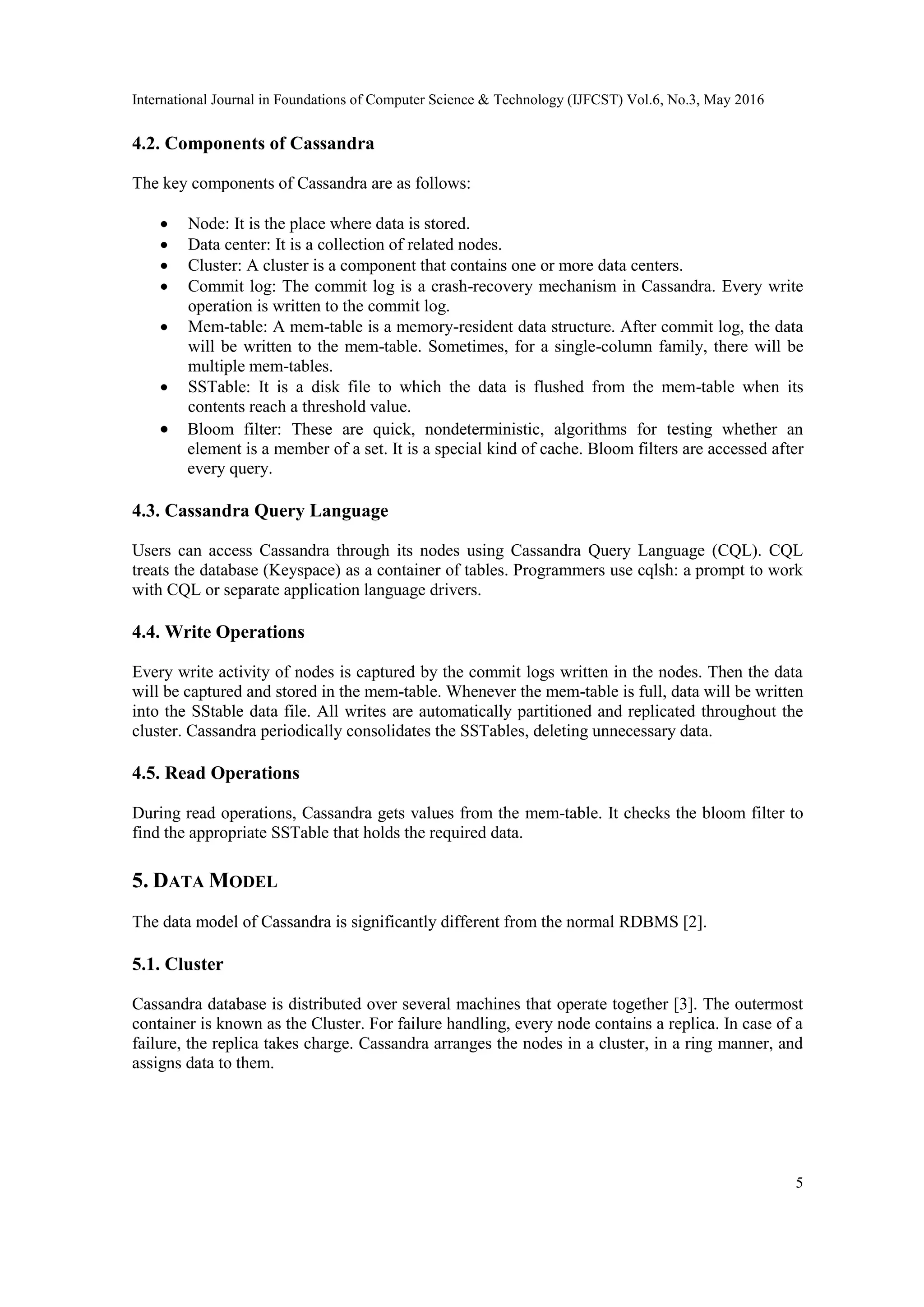 International Journal in Foundations of Computer Science & Technology (IJFCST) Vol.6, No.3, May 2016
5
4.2. Components of Cassandra
The key components of Cassandra are as follows:
 Node: It is the place where data is stored.
 Data center: It is a collection of related nodes.
 Cluster: A cluster is a component that contains one or more data centers.
 Commit log: The commit log is a crash-recovery mechanism in Cassandra. Every write
operation is written to the commit log.
 Mem-table: A mem-table is a memory-resident data structure. After commit log, the data
will be written to the mem-table. Sometimes, for a single-column family, there will be
multiple mem-tables.
 SSTable: It is a disk file to which the data is flushed from the mem-table when its
contents reach a threshold value.
 Bloom filter: These are quick, nondeterministic, algorithms for testing whether an
element is a member of a set. It is a special kind of cache. Bloom filters are accessed after
every query.
4.3. Cassandra Query Language
Users can access Cassandra through its nodes using Cassandra Query Language (CQL). CQL
treats the database (Keyspace) as a container of tables. Programmers use cqlsh: a prompt to work
with CQL or separate application language drivers.
4.4. Write Operations
Every write activity of nodes is captured by the commit logs written in the nodes. Then the data
will be captured and stored in the mem-table. Whenever the mem-table is full, data will be written
into the SStable data file. All writes are automatically partitioned and replicated throughout the
cluster. Cassandra periodically consolidates the SSTables, deleting unnecessary data.
4.5. Read Operations
During read operations, Cassandra gets values from the mem-table. It checks the bloom filter to
find the appropriate SSTable that holds the required data.
5. DATA MODEL
The data model of Cassandra is significantly different from the normal RDBMS [2].
5.1. Cluster
Cassandra database is distributed over several machines that operate together [3]. The outermost
container is known as the Cluster. For failure handling, every node contains a replica. In case of a
failure, the replica takes charge. Cassandra arranges the nodes in a cluster, in a ring manner, and
assigns data to them.
 
