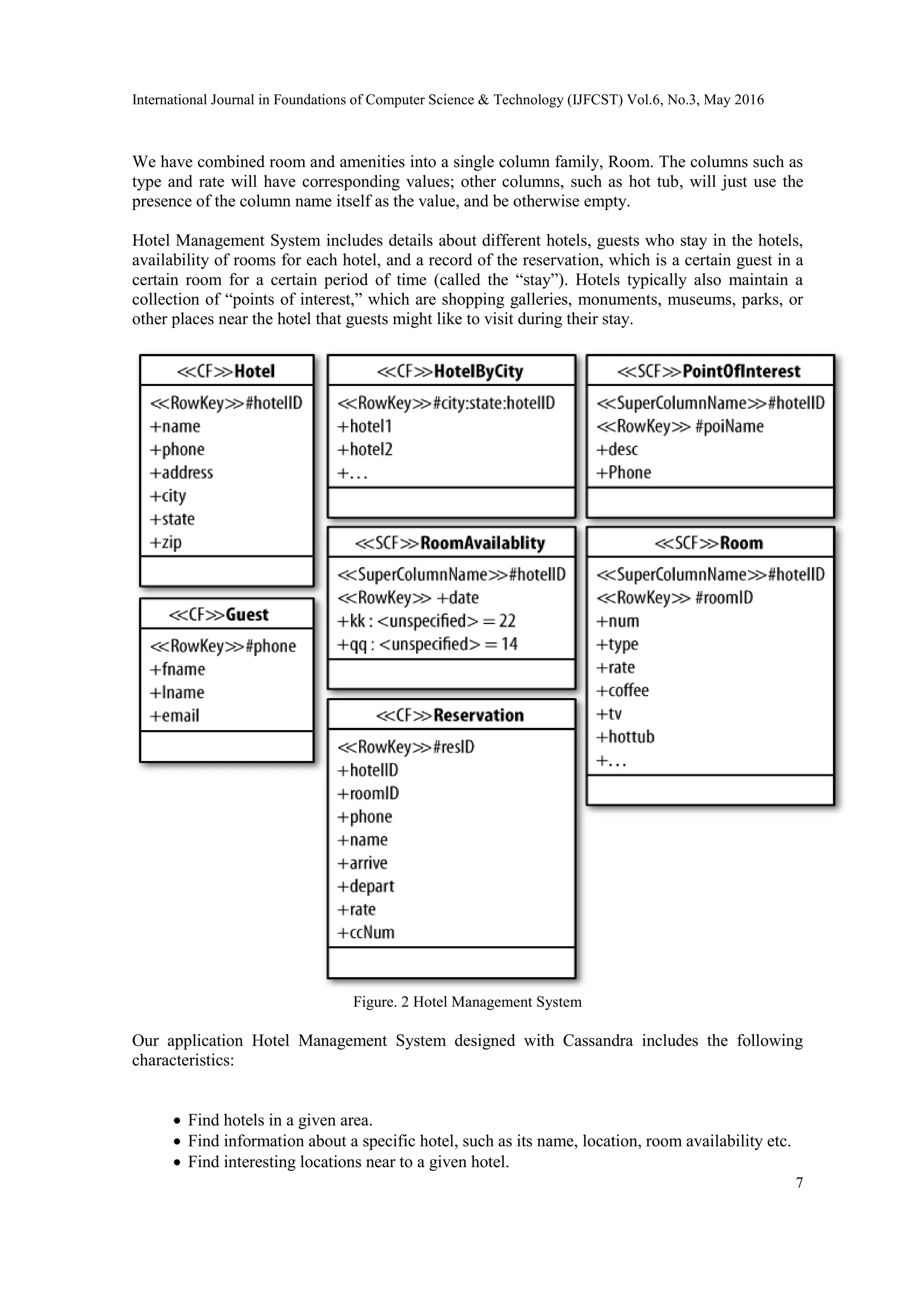 International Journal in Foundations of Computer Science & Technology (IJFCST) Vol.6, No.3, May 2016
7
We have combined room and amenities into a single column family, Room. The columns such as
type and rate will have corresponding values; other columns, such as hot tub, will just use the
presence of the column name itself as the value, and be otherwise empty.
Hotel Management System includes details about different hotels, guests who stay in the hotels,
availability of rooms for each hotel, and a record of the reservation, which is a certain guest in a
certain room for a certain period of time (called the “stay”). Hotels typically also maintain a
collection of “points of interest,” which are shopping galleries, monuments, museums, parks, or
other places near the hotel that guests might like to visit during their stay.
Figure. 2 Hotel Management System
Our application Hotel Management System designed with Cassandra includes the following
characteristics:
 Find hotels in a given area.
 Find information about a specific hotel, such as its name, location, room availability etc.
 Find interesting locations near to a given hotel.
 