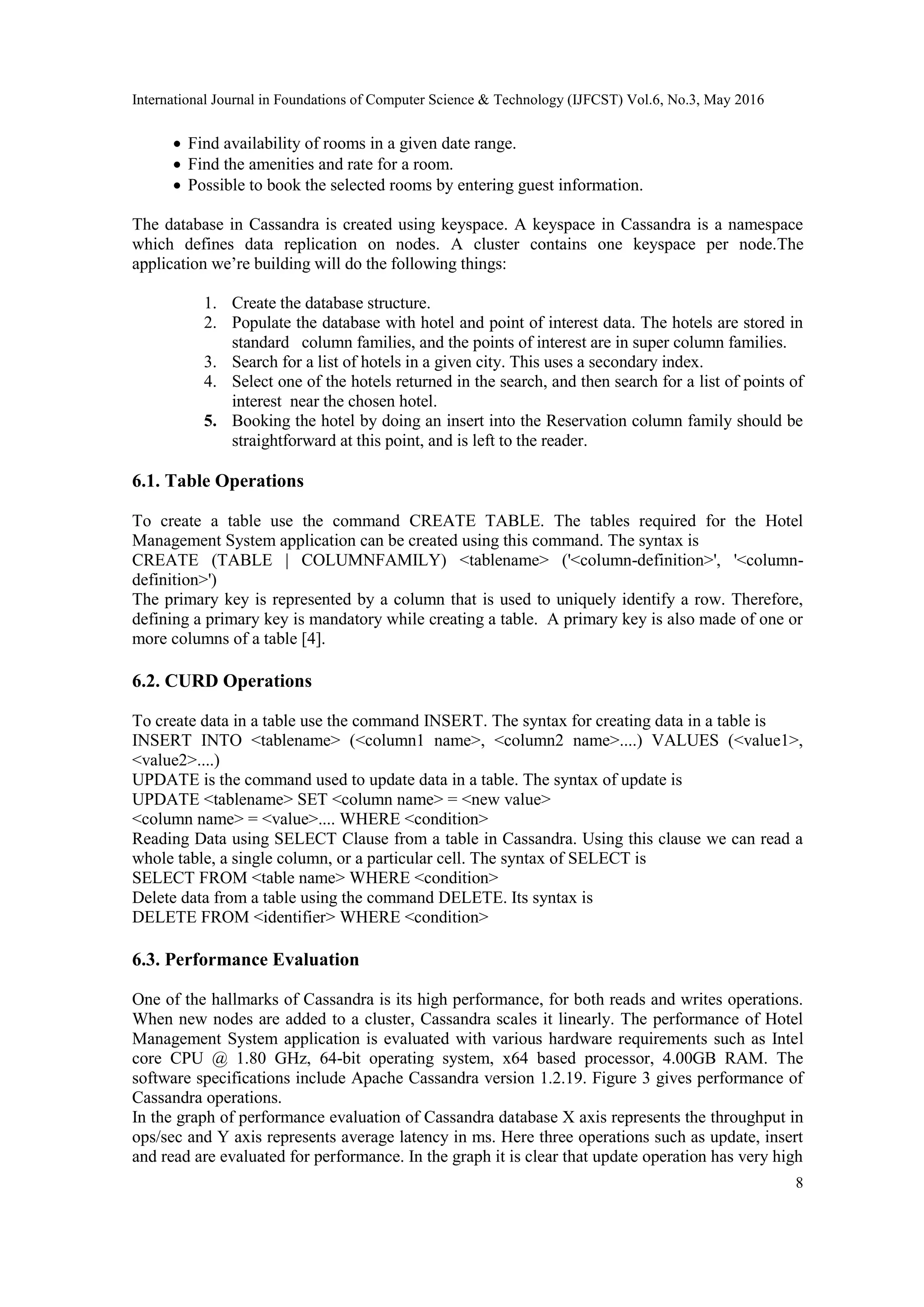 International Journal in Foundations of Computer Science & Technology (IJFCST) Vol.6, No.3, May 2016
8
 Find availability of rooms in a given date range.
 Find the amenities and rate for a room.
 Possible to book the selected rooms by entering guest information.
The database in Cassandra is created using keyspace. A keyspace in Cassandra is a namespace
which defines data replication on nodes. A cluster contains one keyspace per node.The
application we’re building will do the following things:
1. Create the database structure.
2. Populate the database with hotel and point of interest data. The hotels are stored in
standard column families, and the points of interest are in super column families.
3. Search for a list of hotels in a given city. This uses a secondary index.
4. Select one of the hotels returned in the search, and then search for a list of points of
interest near the chosen hotel.
5. Booking the hotel by doing an insert into the Reservation column family should be
straightforward at this point, and is left to the reader.
6.1. Table Operations
To create a table use the command CREATE TABLE. The tables required for the Hotel
Management System application can be created using this command. The syntax is
CREATE (TABLE | COLUMNFAMILY) <tablename> ('<column-definition>', '<column-
definition>')
The primary key is represented by a column that is used to uniquely identify a row. Therefore,
defining a primary key is mandatory while creating a table. A primary key is also made of one or
more columns of a table [4].
6.2. CURD Operations
To create data in a table use the command INSERT. The syntax for creating data in a table is
INSERT INTO <tablename> (<column1 name>, <column2 name>....) VALUES (<value1>,
<value2>....)
UPDATE is the command used to update data in a table. The syntax of update is
UPDATE <tablename> SET <column name> = <new value>
<column name> = <value>.... WHERE <condition>
Reading Data using SELECT Clause from a table in Cassandra. Using this clause we can read a
whole table, a single column, or a particular cell. The syntax of SELECT is
SELECT FROM <table name> WHERE <condition>
Delete data from a table using the command DELETE. Its syntax is
DELETE FROM <identifier> WHERE <condition>
6.3. Performance Evaluation
One of the hallmarks of Cassandra is its high performance, for both reads and writes operations.
When new nodes are added to a cluster, Cassandra scales it linearly. The performance of Hotel
Management System application is evaluated with various hardware requirements such as Intel
core CPU @ 1.80 GHz, 64-bit operating system, x64 based processor, 4.00GB RAM. The
software specifications include Apache Cassandra version 1.2.19. Figure 3 gives performance of
Cassandra operations.
In the graph of performance evaluation of Cassandra database X axis represents the throughput in
ops/sec and Y axis represents average latency in ms. Here three operations such as update, insert
and read are evaluated for performance. In the graph it is clear that update operation has very high
 