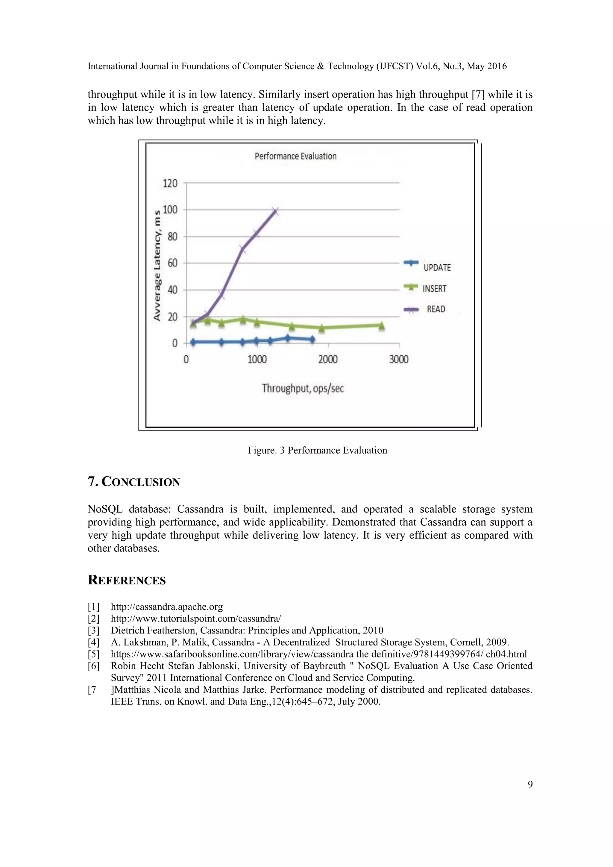 International Journal in Foundations of Computer Science & Technology (IJFCST) Vol.6, No.3, May 2016
9
throughput while it is in low latency. Similarly insert operation has high throughput [7] while it is
in low latency which is greater than latency of update operation. In the case of read operation
which has low throughput while it is in high latency.
Figure. 3 Performance Evaluation
7. CONCLUSION
NoSQL database: Cassandra is built, implemented, and operated a scalable storage system
providing high performance, and wide applicability. Demonstrated that Cassandra can support a
very high update throughput while delivering low latency. It is very efficient as compared with
other databases.
REFERENCES
[1] http://cassandra.apache.org
[2] http://www.tutorialspoint.com/cassandra/
[3] Dietrich Featherston, Cassandra: Principles and Application, 2010
[4] A. Lakshman, P. Malik, Cassandra - A Decentralized Structured Storage System, Cornell, 2009.
[5] https://www.safaribooksonline.com/library/view/cassandra the definitive/9781449399764/ ch04.html
[6] Robin Hecht Stefan Jablonski, University of Baybreuth " NoSQL Evaluation A Use Case Oriented
Survey" 2011 International Conference on Cloud and Service Computing.
[7 ]Matthias Nicola and Matthias Jarke. Performance modeling of distributed and replicated databases.
IEEE Trans. on Knowl. and Data Eng.,12(4):645–672, July 2000.
 