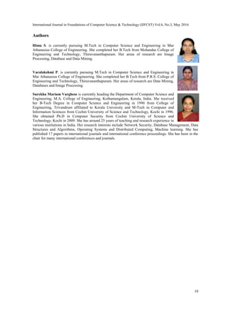 International Journal in Foundations of Computer Science & Technology (IJFCST) Vol.6, No.3, May 2016
10
Authors
Hima S. is currently pursuing M.Tech in Computer Science and Engineering in Mar
Athanasius College of Engineering. She completed her B.Tech from Mohandas College of
Engineering and Technology, Thiruvananthapuram. Her areas of research are Image
Processing, Database and Data Mining.
Varalakshmi P. is currently pursuing M.Tech in Computer Science and Engineering in
Mar Athanasius College of Engineering. She completed her B.Tech from P.R.S. College of
Engineering and Technology, Thiruvananthapuram. Her areas of research are Data Mining,
Databases and Image Processing.
Surekha Mariam Varghese is currently heading the Department of Computer Science and
Engineering, M.A. College of Engineering, Kothamangalam, Kerala, India. She received
her B-Tech Degree in Computer Science and Engineering in 1990 from College of
Engineering, Trivandrum affiliated to Kerala University and M-Tech in Computer and
Information Sciences from Cochin University of Science and Technology, Kochi in 1996.
She obtained Ph.D in Computer Security from Cochin University of Science and
Technology, Kochi in 2009. She has around 25 years of teaching and research experience in
various institutions in India. Her research interests include Network Security, Database Management, Data
Structures and Algorithms, Operating Systems and Distributed Computing, Machine learning. She has
published 17 papers in international journals and international conference proceedings. She has been in the
chair for many international conferences and journals.
 