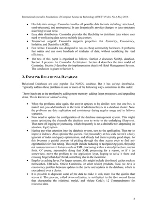 International Journal in Foundations of Computer Science & Technology (IJFCST) Vol.6, No.3, May 2016
2
 Flexible data storage: Cassandra handles all possible data formats including: structured,
semi-structured, and unstructured. It can dynamically provide changes to data structures
according to user need.
 Easy data distribution: Cassandra provides the flexibility to distribute data where user
need by replicating data across multiple data centers.
 Transaction support: Cassandra supports properties like Atomicity, Consistency,
Isolation, and Durability (ACID).
 Fast writes: Cassandra was designed to run on cheap commodity hardware. It performs
fast writes and can store hundreds of terabytes of data, without sacrificing the read
efficiency.
 The rest of this paper is organized as follows. Section 2 discusses NoSQL database.
Section 3 presents the Cassandra Architecture. Section 4 describes the data model of
Cassandra. Section 5 describes the implementation details of Hotel Management System.
The conclusion is given in Section 6.
2. EXISTING RELATIONAL DATABASE
Relational Databases are also popular like NoSQL database. But it has various drawbacks.
Typically address these problems in one or more of the following ways, sometimes in this order:
Throw hardware at the problem by adding more memory, adding faster processors, and upgrading
disks. This is known as vertical scaling.
 When the problems arise again, the answer appears to be similar: now that one box is
maxed out, you add hardware in the form of additional boxes in a database cluster. Now
the problems are data replication and consistency during regular usage and in failover
scenarios.
 Now need to update the configuration of the database management system. This might
mean optimizing the channels the database uses to write to the underlying filesystem.
Then turn off logging or journaling, which frequently is not a desirable (or, depending on
situation, legal) option.
 Having put what attention into the database system, turn to the application. Then try to
improve indexes. Also optimize the queries. But presumably at this scale weren’t wholly
ignorant of index and query optimization, and already had them in pretty good shape. So
this becomes a painful process of picking through the data access code to find any
opportunities for fine tuning. This might include reducing or reorganizing joins, throwing
out resource-intensive features such as XML processing within a stored procedure, and so
forth. Of course, presumably doing that XML processing for a reason, so if it do
somewhere, move the problem to the application layer, hoping to solve it there and
crossing fingers that don’t break something else in the meantime.
 Employ a caching layer. For larger systems, this might include distributed caches such as
memcached, EHCache, Oracle Coherence, or other related products. Now we have a
consistency problem between updates in the cache and updates in the database, which is
exacerbated over a cluster.
 It is possible to duplicate some of the data to make it look more like the queries that
access it. This process, called denormalization, is antithetical to the five normal forms
that characterize the relational model, and violate Codd’s 12 Commandments for
relational data.
 