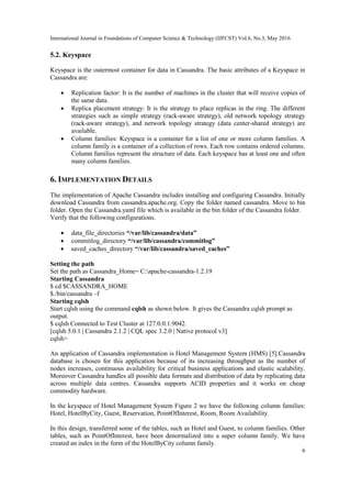 International Journal in Foundations of Computer Science & Technology (IJFCST) Vol.6, No.3, May 2016
6
5.2. Keyspace
Keyspace is the outermost container for data in Cassandra. The basic attributes of a Keyspace in
Cassandra are:
 Replication factor: It is the number of machines in the cluster that will receive copies of
the same data.
 Replica placement strategy: It is the strategy to place replicas in the ring. The different
strategies such as simple strategy (rack-aware strategy), old network topology strategy
(rack-aware strategy), and network topology strategy (data center-shared strategy) are
available.
 Column families: Keyspace is a container for a list of one or more column families. A
column family is a container of a collection of rows. Each row contains ordered columns.
Column families represent the structure of data. Each keyspace has at least one and often
many column families.
6. IMPLEMENTATION DETAILS
The implementation of Apache Cassandra includes installing and configuring Cassandra. Initially
download Cassandra from cassandra.apache.org. Copy the folder named cassandra. Move to bin
folder. Open the Cassandra.yaml file which is available in the bin folder of the Cassandra folder.
Verify that the following configurations.
 data_file_directories “/var/lib/cassandra/data”
 commitlog_directory “/var/lib/cassandra/commitlog”
 saved_caches_directory “/var/lib/cassandra/saved_caches”
Setting the path
Set the path as Cassandra_Home= C:apache-cassandra-1.2.19
Starting Cassandra
$ cd $CASSANDRA_HOME
$./bin/cassandra –f
Starting cqlsh
Start cqlsh using the command cqlsh as shown below. It gives the Cassandra cqlsh prompt as
output.
$ cqlsh Connected to Test Cluster at 127.0.0.1:9042.
[cqlsh 5.0.1 | Cassandra 2.1.2 | CQL spec 3.2.0 | Native protocol v3]
cqlsh>
An application of Cassandra implementation is Hotel Management System (HMS) [5].Cassandra
database is chosen for this application because of its increasing throughput as the number of
nodes increases, continuous availability for critical business applications and elastic scalability.
Moreover Cassandra handles all possible data formats and distribution of data by replicating data
across multiple data centres. Cassandra supports ACID properties and it works on cheap
commodity hardware.
In the keyspace of Hotel Management System Figure 2 we have the following column families:
Hotel, HotelByCity, Guest, Reservation, PointOfInterest, Room, Room Availability.
In this design, transferred some of the tables, such as Hotel and Guest, to column families. Other
tables, such as PointOfInterest, have been denormalized into a super column family. We have
created an index in the form of the HotelByCity column family.
 