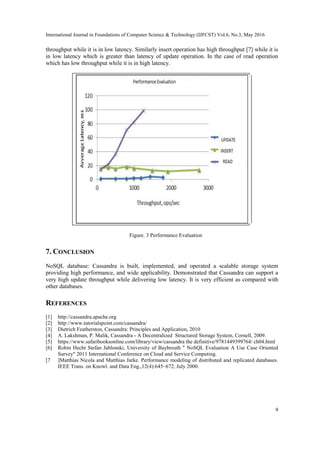International Journal in Foundations of Computer Science & Technology (IJFCST) Vol.6, No.3, May 2016
9
throughput while it is in low latency. Similarly insert operation has high throughput [7] while it is
in low latency which is greater than latency of update operation. In the case of read operation
which has low throughput while it is in high latency.
Figure. 3 Performance Evaluation
7. CONCLUSION
NoSQL database: Cassandra is built, implemented, and operated a scalable storage system
providing high performance, and wide applicability. Demonstrated that Cassandra can support a
very high update throughput while delivering low latency. It is very efficient as compared with
other databases.
REFERENCES
[1] http://cassandra.apache.org
[2] http://www.tutorialspoint.com/cassandra/
[3] Dietrich Featherston, Cassandra: Principles and Application, 2010
[4] A. Lakshman, P. Malik, Cassandra - A Decentralized Structured Storage System, Cornell, 2009.
[5] https://www.safaribooksonline.com/library/view/cassandra the definitive/9781449399764/ ch04.html
[6] Robin Hecht Stefan Jablonski, University of Baybreuth " NoSQL Evaluation A Use Case Oriented
Survey" 2011 International Conference on Cloud and Service Computing.
[7 ]Matthias Nicola and Matthias Jarke. Performance modeling of distributed and replicated databases.
IEEE Trans. on Knowl. and Data Eng.,12(4):645–672, July 2000.
 