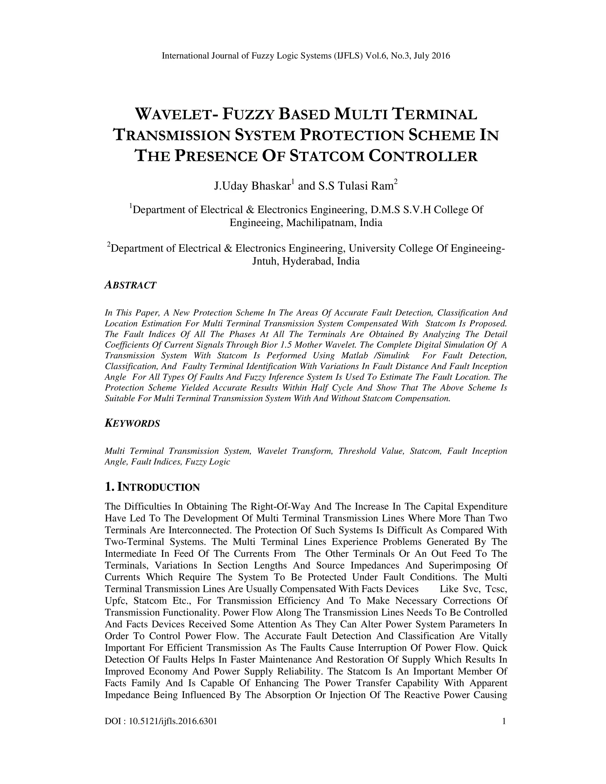 International Journal of Fuzzy Logic Systems (IJFLS) Vol.6, No.3, July 2016 DOI : 10.5121/ijfls.2016.6301 1 WAVELET- FUZZY BASED MULTI TERMINAL TRANSMISSION SYSTEM PROTECTION SCHEME IN THE PRESENCE OF STATCOM CONTROLLER J.Uday Bhaskar1 and S.S Tulasi Ram2 1 Department of Electrical & Electronics Engineering, D.M.S S.V.H College Of Engineeing, Machilipatnam, India 2 Department of Electrical & Electronics Engineering, University College Of Engineeing- Jntuh, Hyderabad, India ABSTRACT In This Paper, A New Protection Scheme In The Areas Of Accurate Fault Detection, Classification And Location Estimation For Multi Terminal Transmission System Compensated With Statcom Is Proposed. The Fault Indices Of All The Phases At All The Terminals Are Obtained By Analyzing The Detail Coefficients Of Current Signals Through Bior 1.5 Mother Wavelet. The Complete Digital Simulation Of A Transmission System With Statcom Is Performed Using Matlab /Simulink For Fault Detection, Classification, And Faulty Terminal Identification With Variations In Fault Distance And Fault Inception Angle For All Types Of Faults And Fuzzy Inference System Is Used To Estimate The Fault Location. The Protection Scheme Yielded Accurate Results Within Half Cycle And Show That The Above Scheme Is Suitable For Multi Terminal Transmission System With And Without Statcom Compensation. KEYWORDS Multi Terminal Transmission System, Wavelet Transform, Threshold Value, Statcom, Fault Inception Angle, Fault Indices, Fuzzy Logic 1. INTRODUCTION The Difficulties In Obtaining The Right-Of-Way And The Increase In The Capital Expenditure Have Led To The Development Of Multi Terminal Transmission Lines Where More Than Two Terminals Are Interconnected. The Protection Of Such Systems Is Difficult As Compared With Two-Terminal Systems. The Multi Terminal Lines Experience Problems Generated By The Intermediate In Feed Of The Currents From The Other Terminals Or An Out Feed To The Terminals, Variations In Section Lengths And Source Impedances And Superimposing Of Currents Which Require The System To Be Protected Under Fault Conditions. The Multi Terminal Transmission Lines Are Usually Compensated With Facts Devices Like Svc, Tcsc, Upfc, Statcom Etc., For Transmission Efficiency And To Make Necessary Corrections Of Transmission Functionality. Power Flow Along The Transmission Lines Needs To Be Controlled And Facts Devices Received Some Attention As They Can Alter Power System Parameters In Order To Control Power Flow. The Accurate Fault Detection And Classification Are Vitally Important For Efficient Transmission As The Faults Cause Interruption Of Power Flow. Quick Detection Of Faults Helps In Faster Maintenance And Restoration Of Supply Which Results In Improved Economy And Power Supply Reliability. The Statcom Is An Important Member Of Facts Family And Is Capable Of Enhancing The Power Transfer Capability With Apparent Impedance Being Influenced By The Absorption Or Injection Of The Reactive Power Causing 