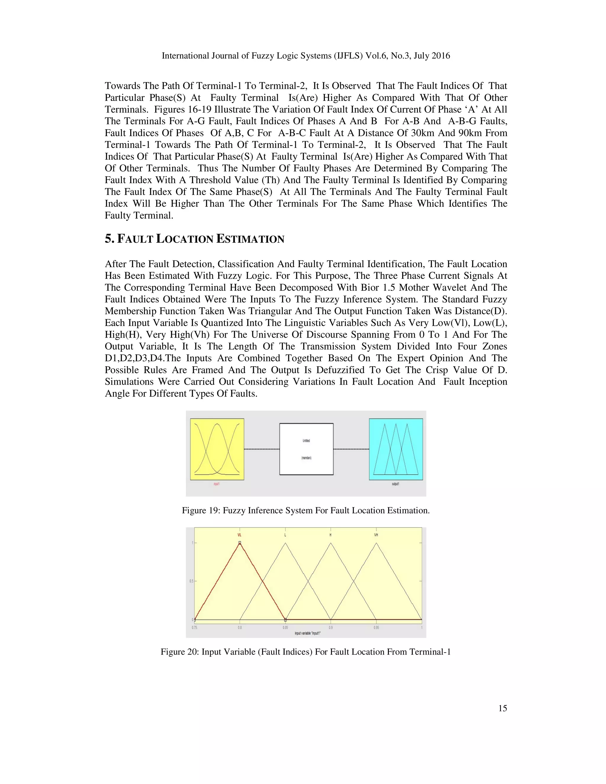 International Journal of Fuzzy Logic Systems (IJFLS) Vol.6, No.3, July 2016 15 Towards The Path Of Terminal-1 To Terminal-2, It Is Observed That The Fault Indices Of That Particular Phase(S) At Faulty Terminal Is(Are) Higher As Compared With That Of Other Terminals. Figures 16-19 Illustrate The Variation Of Fault Index Of Current Of Phase ‘A’ At All The Terminals For A-G Fault, Fault Indices Of Phases A And B For A-B And A-B-G Faults, Fault Indices Of Phases Of A,B, C For A-B-C Fault At A Distance Of 30km And 90km From Terminal-1 Towards The Path Of Terminal-1 To Terminal-2, It Is Observed That The Fault Indices Of That Particular Phase(S) At Faulty Terminal Is(Are) Higher As Compared With That Of Other Terminals. Thus The Number Of Faulty Phases Are Determined By Comparing The Fault Index With A Threshold Value (Th) And The Faulty Terminal Is Identified By Comparing The Fault Index Of The Same Phase(S) At All The Terminals And The Faulty Terminal Fault Index Will Be Higher Than The Other Terminals For The Same Phase Which Identifies The Faulty Terminal. 5. FAULT LOCATION ESTIMATION After The Fault Detection, Classification And Faulty Terminal Identification, The Fault Location Has Been Estimated With Fuzzy Logic. For This Purpose, The Three Phase Current Signals At The Corresponding Terminal Have Been Decomposed With Bior 1.5 Mother Wavelet And The Fault Indices Obtained Were The Inputs To The Fuzzy Inference System. The Standard Fuzzy Membership Function Taken Was Triangular And The Output Function Taken Was Distance(D). Each Input Variable Is Quantized Into The Linguistic Variables Such As Very Low(Vl), Low(L), High(H), Very High(Vh) For The Universe Of Discourse Spanning From 0 To 1 And For The Output Variable, It Is The Length Of The Transmission System Divided Into Four Zones D1,D2,D3,D4.The Inputs Are Combined Together Based On The Expert Opinion And The Possible Rules Are Framed And The Output Is Defuzzified To Get The Crisp Value Of D. Simulations Were Carried Out Considering Variations In Fault Location And Fault Inception Angle For Different Types Of Faults. Figure 19: Fuzzy Inference System For Fault Location Estimation. Figure 20: Input Variable (Fault Indices) For Fault Location From Terminal-1 