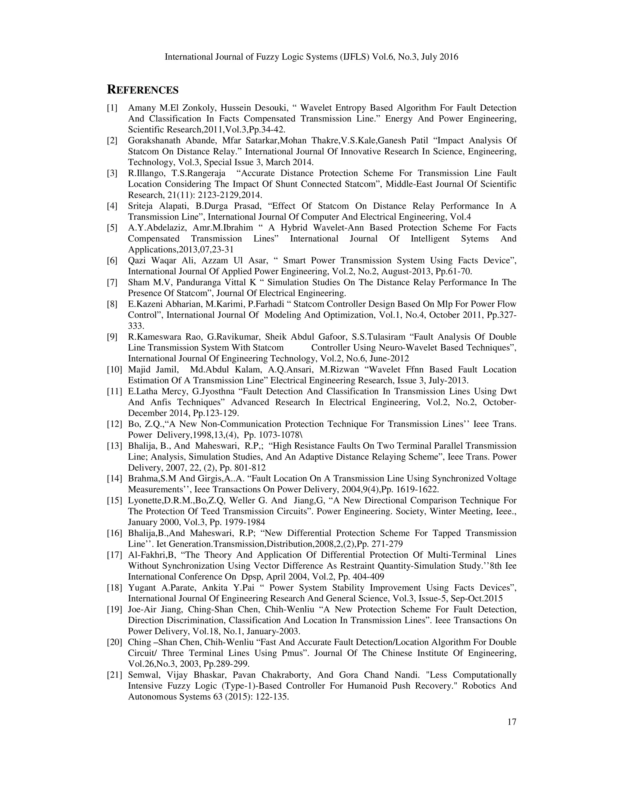International Journal of Fuzzy Logic Systems (IJFLS) Vol.6, No.3, July 2016 17 REFERENCES [1] Amany M.El Zonkoly, Hussein Desouki, “ Wavelet Entropy Based Algorithm For Fault Detection And Classification In Facts Compensated Transmission Line.” Energy And Power Engineering, Scientific Research,2011,Vol.3,Pp.34-42. [2] Gorakshanath Abande, Mfar Satarkar,Mohan Thakre,V.S.Kale,Ganesh Patil “Impact Analysis Of Statcom On Distance Relay.” International Journal Of Innovative Research In Science, Engineering, Technology, Vol.3, Special Issue 3, March 2014. [3] R.Illango, T.S.Rangeraja “Accurate Distance Protection Scheme For Transmission Line Fault Location Considering The Impact Of Shunt Connected Statcom”, Middle-East Journal Of Scientific Research, 21(11): 2123-2129,2014. [4] Sriteja Alapati, B.Durga Prasad, “Effect Of Statcom On Distance Relay Performance In A Transmission Line”, International Journal Of Computer And Electrical Engineering, Vol.4 [5] A.Y.Abdelaziz, Amr.M.Ibrahim “ A Hybrid Wavelet-Ann Based Protection Scheme For Facts Compensated Transmission Lines” International Journal Of Intelligent Sytems And Applications,2013,07,23-31 [6] Qazi Waqar Ali, Azzam Ul Asar, “ Smart Power Transmission System Using Facts Device”, International Journal Of Applied Power Engineering, Vol.2, No.2, August-2013, Pp.61-70. [7] Sham M.V, Panduranga Vittal K “ Simulation Studies On The Distance Relay Performance In The Presence Of Statcom”, Journal Of Electrical Engineering. [8] E.Kazeni Abharian, M.Karimi, P.Farhadi “ Statcom Controller Design Based On Mlp For Power Flow Control”, International Journal Of Modeling And Optimization, Vol.1, No.4, October 2011, Pp.327- 333. [9] R.Kameswara Rao, G.Ravikumar, Sheik Abdul Gafoor, S.S.Tulasiram “Fault Analysis Of Double Line Transmission System With Statcom Controller Using Neuro-Wavelet Based Techniques”, International Journal Of Engineering Technology, Vol.2, No.6, June-2012 [10] Majid Jamil, Md.Abdul Kalam, A.Q.Ansari, M.Rizwan “Wavelet Ffnn Based Fault Location Estimation Of A Transmission Line” Electrical Engineering Research, Issue 3, July-2013. [11] E.Latha Mercy, G.Jyosthna “Fault Detection And Classification In Transmission Lines Using Dwt And Anfis Techniques” Advanced Research In Electrical Engineering, Vol.2, No.2, October- December 2014, Pp.123-129. [12] Bo, Z.Q.,“A New Non-Communication Protection Technique For Transmission Lines’’ Ieee Trans. Power Delivery,1998,13,(4), Pp. 1073-1078 [13] Bhalija, B., And Maheswari, R.P,; “High Resistance Faults On Two Terminal Parallel Transmission Line; Analysis, Simulation Studies, And An Adaptive Distance Relaying Scheme”, Ieee Trans. Power Delivery, 2007, 22, (2), Pp. 801-812 [14] Brahma,S.M And Girgis,A..A. “Fault Location On A Transmission Line Using Synchronized Voltage Measurements’’, Ieee Transactions On Power Delivery, 2004,9(4),Pp. 1619-1622. [15] Lyonette,D.R.M.,Bo,Z.Q, Weller G. And Jiang,G, “A New Directional Comparison Technique For The Protection Of Teed Transmission Circuits”. Power Engineering. Society, Winter Meeting, Ieee., January 2000, Vol.3, Pp. 1979-1984 [16] Bhalija,B.,And Maheswari, R.P; “New Differential Protection Scheme For Tapped Transmission Line’’. Iet Generation.Transmission,Distribution,2008,2,(2),Pp. 271-279 [17] Al-Fakhri,B, “The Theory And Application Of Differential Protection Of Multi-Terminal Lines Without Synchronization Using Vector Difference As Restraint Quantity-Simulation Study.’’8th Iee International Conference On Dpsp, April 2004, Vol.2, Pp. 404-409 [18] Yugant A.Parate, Ankita Y.Pai “ Power System Stability Improvement Using Facts Devices”, International Journal Of Engineering Research And General Science, Vol.3, Issue-5, Sep-Oct.2015 [19] Joe-Air Jiang, Ching-Shan Chen, Chih-Wenliu “A New Protection Scheme For Fault Detection, Direction Discrimination, Classification And Location In Transmission Lines”. Ieee Transactions On Power Delivery, Vol.18, No.1, January-2003. [20] Ching –Shan Chen, Chih-Wenliu “Fast And Accurate Fault Detection/Location Algorithm For Double Circuit/ Three Terminal Lines Using Pmus”. Journal Of The Chinese Institute Of Engineering, Vol.26,No.3, 2003, Pp.289-299. [21] Semwal, Vijay Bhaskar, Pavan Chakraborty, And Gora Chand Nandi. "Less Computationally Intensive Fuzzy Logic (Type-1)-Based Controller For Humanoid Push Recovery." Robotics And Autonomous Systems 63 (2015): 122-135. 