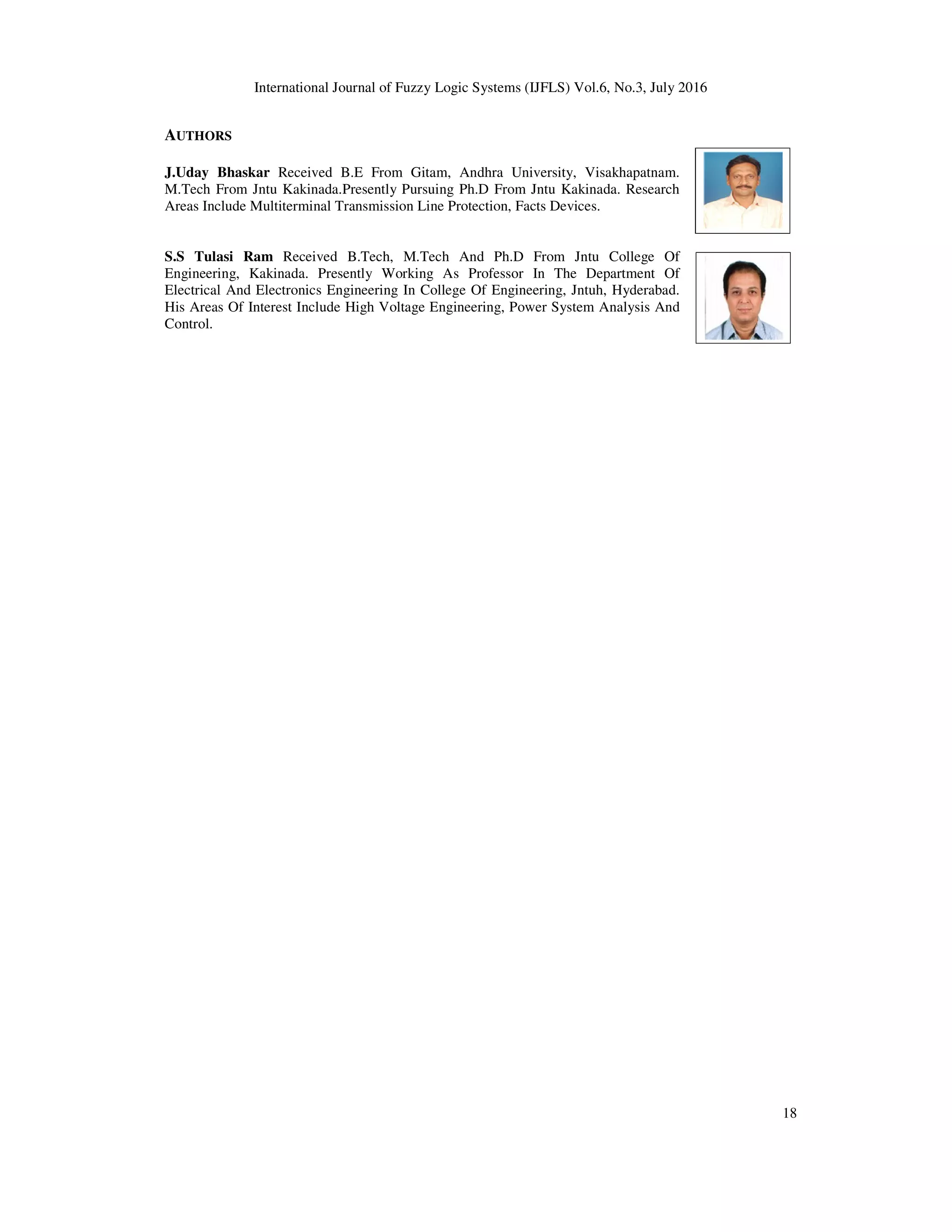 International Journal of Fuzzy Logic Systems (IJFLS) Vol.6, No.3, July 2016 18 AUTHORS J.Uday Bhaskar Received B.E From Gitam, Andhra University, Visakhapatnam. M.Tech From Jntu Kakinada.Presently Pursuing Ph.D From Jntu Kakinada. Research Areas Include Multiterminal Transmission Line Protection, Facts Devices. S.S Tulasi Ram Received B.Tech, M.Tech And Ph.D From Jntu College Of Engineering, Kakinada. Presently Working As Professor In The Department Of Electrical And Electronics Engineering In College Of Engineering, Jntuh, Hyderabad. His Areas Of Interest Include High Voltage Engineering, Power System Analysis And Control. 
