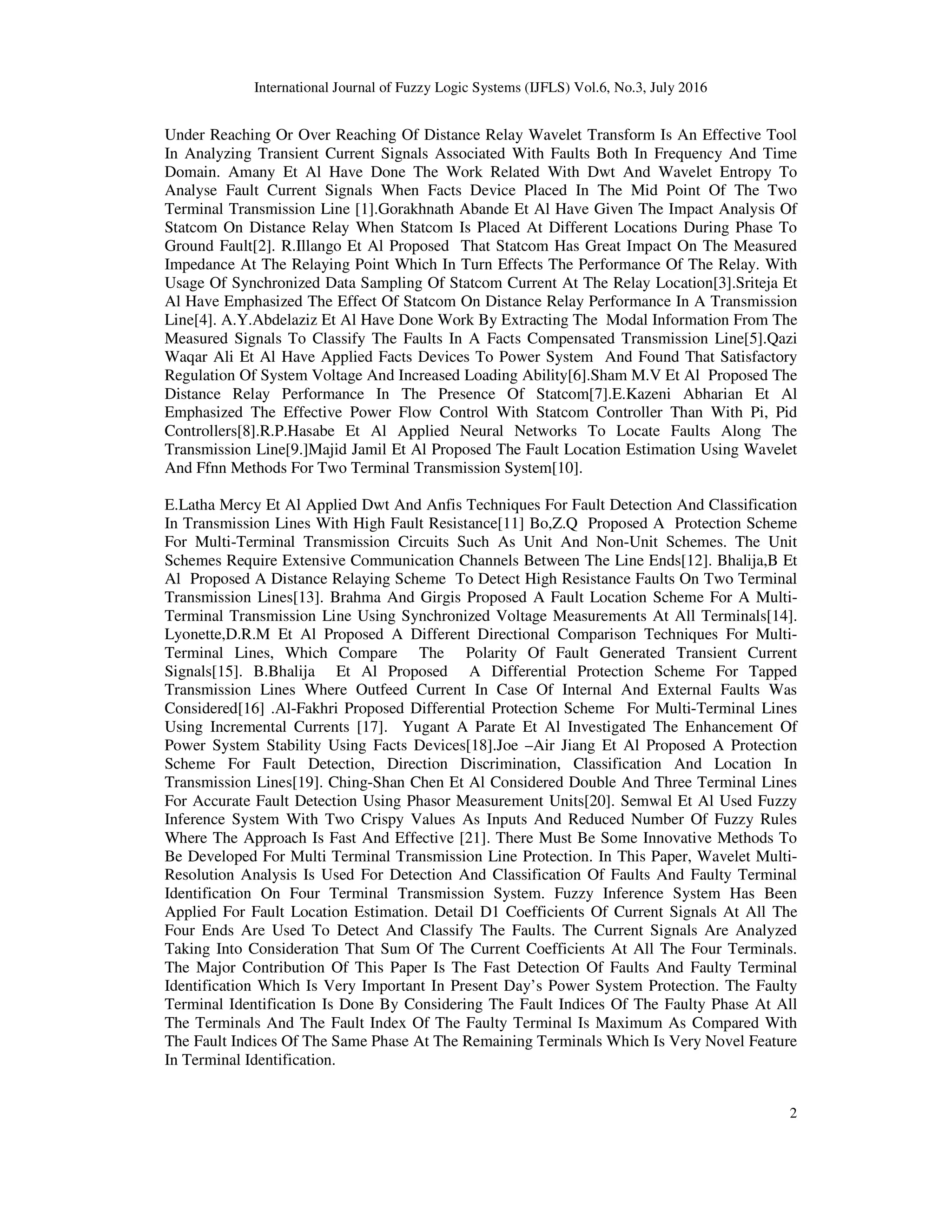 International Journal of Fuzzy Logic Systems (IJFLS) Vol.6, No.3, July 2016 2 Under Reaching Or Over Reaching Of Distance Relay Wavelet Transform Is An Effective Tool In Analyzing Transient Current Signals Associated With Faults Both In Frequency And Time Domain. Amany Et Al Have Done The Work Related With Dwt And Wavelet Entropy To Analyse Fault Current Signals When Facts Device Placed In The Mid Point Of The Two Terminal Transmission Line [1].Gorakhnath Abande Et Al Have Given The Impact Analysis Of Statcom On Distance Relay When Statcom Is Placed At Different Locations During Phase To Ground Fault[2]. R.Illango Et Al Proposed That Statcom Has Great Impact On The Measured Impedance At The Relaying Point Which In Turn Effects The Performance Of The Relay. With Usage Of Synchronized Data Sampling Of Statcom Current At The Relay Location[3].Sriteja Et Al Have Emphasized The Effect Of Statcom On Distance Relay Performance In A Transmission Line[4]. A.Y.Abdelaziz Et Al Have Done Work By Extracting The Modal Information From The Measured Signals To Classify The Faults In A Facts Compensated Transmission Line[5].Qazi Waqar Ali Et Al Have Applied Facts Devices To Power System And Found That Satisfactory Regulation Of System Voltage And Increased Loading Ability[6].Sham M.V Et Al Proposed The Distance Relay Performance In The Presence Of Statcom[7].E.Kazeni Abharian Et Al Emphasized The Effective Power Flow Control With Statcom Controller Than With Pi, Pid Controllers[8].R.P.Hasabe Et Al Applied Neural Networks To Locate Faults Along The Transmission Line[9.]Majid Jamil Et Al Proposed The Fault Location Estimation Using Wavelet And Ffnn Methods For Two Terminal Transmission System[10]. E.Latha Mercy Et Al Applied Dwt And Anfis Techniques For Fault Detection And Classification In Transmission Lines With High Fault Resistance[11] Bo,Z.Q Proposed A Protection Scheme For Multi-Terminal Transmission Circuits Such As Unit And Non-Unit Schemes. The Unit Schemes Require Extensive Communication Channels Between The Line Ends[12]. Bhalija,B Et Al Proposed A Distance Relaying Scheme To Detect High Resistance Faults On Two Terminal Transmission Lines[13]. Brahma And Girgis Proposed A Fault Location Scheme For A Multi- Terminal Transmission Line Using Synchronized Voltage Measurements At All Terminals[14]. Lyonette,D.R.M Et Al Proposed A Different Directional Comparison Techniques For Multi- Terminal Lines, Which Compare The Polarity Of Fault Generated Transient Current Signals[15]. B.Bhalija Et Al Proposed A Differential Protection Scheme For Tapped Transmission Lines Where Outfeed Current In Case Of Internal And External Faults Was Considered[16] .Al-Fakhri Proposed Differential Protection Scheme For Multi-Terminal Lines Using Incremental Currents [17]. Yugant A Parate Et Al Investigated The Enhancement Of Power System Stability Using Facts Devices[18].Joe –Air Jiang Et Al Proposed A Protection Scheme For Fault Detection, Direction Discrimination, Classification And Location In Transmission Lines[19]. Ching-Shan Chen Et Al Considered Double And Three Terminal Lines For Accurate Fault Detection Using Phasor Measurement Units[20]. Semwal Et Al Used Fuzzy Inference System With Two Crispy Values As Inputs And Reduced Number Of Fuzzy Rules Where The Approach Is Fast And Effective [21]. There Must Be Some Innovative Methods To Be Developed For Multi Terminal Transmission Line Protection. In This Paper, Wavelet Multi- Resolution Analysis Is Used For Detection And Classification Of Faults And Faulty Terminal Identification On Four Terminal Transmission System. Fuzzy Inference System Has Been Applied For Fault Location Estimation. Detail D1 Coefficients Of Current Signals At All The Four Ends Are Used To Detect And Classify The Faults. The Current Signals Are Analyzed Taking Into Consideration That Sum Of The Current Coefficients At All The Four Terminals. The Major Contribution Of This Paper Is The Fast Detection Of Faults And Faulty Terminal Identification Which Is Very Important In Present Day’s Power System Protection. The Faulty Terminal Identification Is Done By Considering The Fault Indices Of The Faulty Phase At All The Terminals And The Fault Index Of The Faulty Terminal Is Maximum As Compared With The Fault Indices Of The Same Phase At The Remaining Terminals Which Is Very Novel Feature In Terminal Identification. 